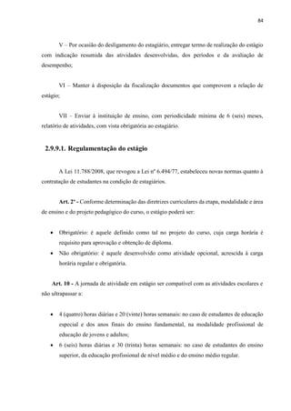 84
V – Por ocasião do desligamento do estagiário, entregar termo de realização do estágio
com indicação resumida das atividades desenvolvidas, dos períodos e da avaliação de
desempenho;
VI – Manter à disposição da fiscalização documentos que comprovem a relação de
estágio;
VII – Enviar à instituição de ensino, com periodicidade mínima de 6 (seis) meses,
relatório de atividades, com vista obrigatória ao estagiário.
2.9.9.1. Regulamentação do estágio
A Lei 11.788/2008, que revogou a Lei nº 6.494/77, estabeleceu novas normas quanto à
contratação de estudantes na condição de estagiários.
Art. 2º - Conforme determinação das diretrizes curriculares da etapa, modalidade e área
de ensino e do projeto pedagógico do curso, o estágio poderá ser:
 Obrigatório: é aquele definido como tal no projeto do curso, cuja carga horária é
requisito para aprovação e obtenção de diploma.
 Não obrigatório: é aquele desenvolvido como atividade opcional, acrescida à carga
horária regular e obrigatória.
Art. 10 - A jornada de atividade em estágio ser compatível com as atividades escolares e
não ultrapassar a:
 4 (quatro) horas diárias e 20 (vinte) horas semanais: no caso de estudantes de educação
especial e dos anos finais do ensino fundamental, na modalidade profissional de
educação de jovens e adultos;
 6 (seis) horas diárias e 30 (trinta) horas semanais: no caso de estudantes do ensino
superior, da educação profissional de nível médio e do ensino médio regular.
 