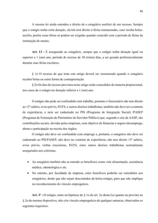 85
A mesma lei ainda estendeu o direito de o estagiário usufruir de um recesso. Sempre
que o estágio tenha certa duração, ele/ela terá direito à férias remuneradas, caso receba bolsa-
auxílio, porém essas férias só podem ser exigidas quando coincidir com o período de férias da
instituição de ensino.
Art. 13 - É assegurado ao estagiário, sempre que o estágio tenha duração igual ou
superior a 1 (um) ano, período de recesso de 30 (trinta) dias, a ser gozado preferencialmente
durante suas férias escolares.
§ 1o O recesso de que trata este artigo deverá ser remunerado quando o estagiário
receber bolsa ou outra forma de contraprestação.
§ 2o Os dias de recesso previstos neste artigo serão concedidos de maneira proporcional,
nos casos de o estágio ter duração inferior a 1 (um) ano.
O estágio não pode ser confundido com trabalho, portanto o funcionário não tem direito
ao 13º salário, aviso prévio, FGTS, e outros direitos trabalhistas, também não deve ter o contrato
de experiência, e nem ser cadastrado no PIS (Programa de Integração Social) /PASEP
(Programa de Formação do Patrimônio do Servidor Público) que, segundo o site da AASP, são
contribuições sociais, devidas pelas empresas, com objetivo de financiar o seguro-desemprego,
abono e participação na receita dos órgãos.
O estágio não deve ser confundido com emprego e, portanto, o estagiário não deve ser
cadastrado no PIS/PASEP, não deve ter contrato de experiência, não tem direito 13º salário,
aviso prévio, verbas rescisórias, FGTS, entre outros direitos trabalhistas normalmente
assegurados aos celetistas.
 Ao estagiário também não se estende os benefícios como vale alimentação, assistência
médica, odontológica e etc.
 No entanto, por faculdade da empresa, estes benefícios poderão ser estendidos aos
estagiários, desde que não sejam descontados da bolsa-estágio, para que não implique
no reconhecimento do vínculo empregatício.
Art. 3º - O estágio, tanto na hipótese do § 1o do art. 2o desta Lei quanto na prevista no
§ 2o do mesmo dispositivo, não cria vínculo empregatício de qualquer natureza, observados os
seguintes requisitos:
 