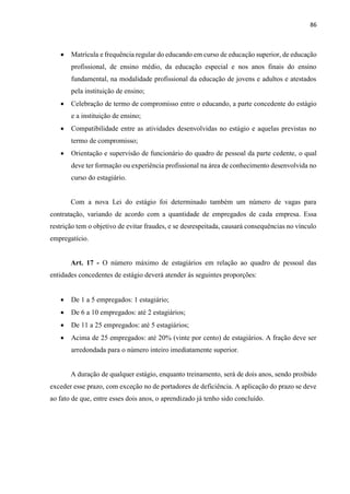 86
 Matrícula e frequência regular do educando em curso de educação superior, de educação
profissional, de ensino médio, da educação especial e nos anos finais do ensino
fundamental, na modalidade profissional da educação de jovens e adultos e atestados
pela instituição de ensino;
 Celebração de termo de compromisso entre o educando, a parte concedente do estágio
e a instituição de ensino;
 Compatibilidade entre as atividades desenvolvidas no estágio e aquelas previstas no
termo de compromisso;
 Orientação e supervisão de funcionário do quadro de pessoal da parte cedente, o qual
deve ter formação ou experiência profissional na área de conhecimento desenvolvida no
curso do estagiário.
Com a nova Lei do estágio foi determinado também um número de vagas para
contratação, variando de acordo com a quantidade de empregados de cada empresa. Essa
restrição tem o objetivo de evitar fraudes, e se desrespeitada, causará consequências no vínculo
empregatício.
Art. 17 - O número máximo de estagiários em relação ao quadro de pessoal das
entidades concedentes de estágio deverá atender às seguintes proporções:
 De 1 a 5 empregados: 1 estagiário;
 De 6 a 10 empregados: até 2 estagiários;
 De 11 a 25 empregados: até 5 estagiários;
 Acima de 25 empregados: até 20% (vinte por cento) de estagiários. A fração deve ser
arredondada para o número inteiro imediatamente superior.
A duração de qualquer estágio, enquanto treinamento, será de dois anos, sendo proibido
exceder esse prazo, com exceção no de portadores de deficiência. A aplicação do prazo se deve
ao fato de que, entre esses dois anos, o aprendizado já tenho sido concluído.
 