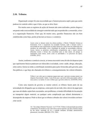 87
2.10. Tributos
Organização sempre foi uma necessidade que o homem procurou suprir, para que assim
pudesse ter controle sobre o que é feito, ou que se deve fazer.
Por muitos anos os registros de ações do homem não eram realizados, porém chegou a
um ponto onde a necessidade de conseguir controlar tudo que era produzido e consumido, criou-
se a organização financeira. Claro que, há muitos anos, questões financeiras não era bem
estabelecidas como hoje, porém já haviam as trocas e o comércio.
Assim como os demais ramos da ciência jurídica, o Direito Tributário formou-se
lentamente. Com o surgimento da sociedade humana, onde o homem sentiu a
necessidade de uma organização no fundo financeira, sendo fruto da colaboração dos
membros da coletividade, com a finalidade de atender às necessidades coletivas.
Assim, iniciou as primeiras contribuições compulsórias, que a época possuiu
diferentes nomes e formas das concebidas para os dias atuais, até porque as
instituições eram outras, assim como as autoridades e os processos da época.
(VIEIRA, 2012).
Assim, conforme o comércio crescia, se tornou necessário uma divisão de despesas para
que suprimentos básicos pudessem ser oferecidos à sociedade, como: saúde, abrigo, educação,
entre outros. Gerou-se então a contribuição monetária para ações fornecidas pelo governo, para
fins públicos, o que hoje são chamados de tributos e, consequentemente, há o direto tributário.
Tributo é um valor que as empresas pagam para que o governo consiga manter sua
máquina funcionando. Então, é uma forma que o governo utiliza para poder cobrir a
seus custos e se manter. É com o tributo que o governo sobrevive. (SANTOS, 2016).
Como uma maneira do governo se manter estável, os tributos fazem parte da sua
arrecadação de obrigações que as empresas, como parte de um todo, têm o dever de pagar para
que suas atividades sejam bem executados, sem problemas; evitando dificuldade de locomoção
ao transportar algum material, ou qualquer outra complicação que afetará diretamente o
desempenho da empresa. Pode-se dizer que os tributos cobrados são valores investidos em bem-
estar social.
Art. 3 do código tributário Nacional - Lei 5172/66: Tributo é toda prestação pecuniária
compulsória, em moeda ou cujo valor nela se possa exprimir, que não constitua sanção
de ato ilícito, instituída em lei e cobrada mediante atividade administrativa
plenamente vinculada. (BRASIL CTN, 1966).
 
