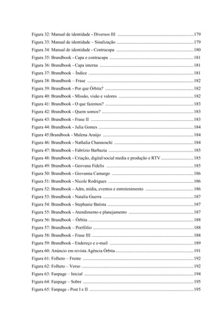 8
Figura 32: Manual de identidade - Diversos III ....................................................................179
Figura 33: Manual de identidade – Sinalização .....................................................................179
Figura 34: Manual de identidade - Contracapa .....................................................................180
Figura 35: Brandbook - Capa e contracapa ...........................................................................181
Figura 36: Brandbook - Capa interna ....................................................................................181
Figura 37: Brandbook – Índice ..............................................................................................181
Figura 38: Brandbook – Frase ...............................................................................................182
Figura 39: Brandbook - Por que Órbita? ...............................................................................182
Figura 40: Brandbook - Missão, visão e valores ...................................................................182
Figura 41: Brandbook - O que fazemos? ...............................................................................183
Figura 42: Brandbook - Quem somos? ..................................................................................183
Figura 43: Brandbook - Frase II ............................................................................................183
Figura 44: Brandbook - Julia Gomes .....................................................................................184
Figura 45:Brandbook - Malena Araújo .................................................................................184
Figura 46: Brandbook - Nathalia Channoschi .......................................................................184
Figura 47: Brandbook - Fabrízio Barbazia ............................................................................185
Figura 48: Brandbook - Criação, digital/social media e produção e RTV .............................185
Figura 49: Brandbook - Geovana Fidelis ..............................................................................185
Figura 50: Brandbook - Giovanna Camargo .........................................................................186
Figura 51: Brandbook - Nicole Rodrigues ............................................................................186
Figura 52: Brandbook - Adm, mídia, eventos e entretenimento ...........................................186
Figura 53: Brandbook - Natalia Guerra .................................................................................187
Figura 54: Brandbook - Stephanie Batista .............................................................................187
Figura 55: Brandbook - Atendimento e planejamento ..........................................................187
Figura 56: Brandbook – Órbita ..............................................................................................188
Figura 57: Brandbook – Portfólio ..........................................................................................188
Figura 58: Brandbook - Frase III ...........................................................................................188
Figura 59: Brandbook - Endereço e e-mail ...........................................................................189
Figura 60: Anúncio em revista Agência Órbita......................................................................191
Figura 61: Folheto – Frente ...................................................................................................192
Figura 62: Folheto – Verso ....................................................................................................192
Figura 63: Fanpage – Inicial ..................................................................................................194
Figura 64: Fanpage – Sobre ...................................................................................................195
Figura 65: Fanpage - Post I e II .............................................................................................195
 