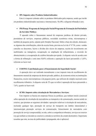 91
 IPI: Imposto sobre Produtos Industrializados:
Este é o imposto cobrado sobre os produtos fabricados pela empresa, sendo que incide
em produtos industrializados nacionais e internacionais. No IPI, a alíquota tributada é zero.
 PIS/Pasep: Programa de Integração Social/Programa de Formação do Patrimônio
do Servidor Público:
É apurado sobre o faturamento mensal de empresas jurídicas de direito privado,
prestadoras de serviços, empresas públicas, sociedade econômica mista, microempresa e
também de pequeno porte, optante pelo Simples Nacional. Sobre a base de cálculo, destacam-
se algumas das contribuições, além da receita bruta, prevista na Lei de nº 9.718, como: vendas
cancelas ou descontos, lucros e dívidas dos sócios da empresa, receita de investimento em
mobilizados ou intangíveis, recuperação ou ampliação de infraestrutura, a reversão do
abastecimento e a recuperação de créditos baixados por perda. A alíquota varia de acordo com
a forma de tributação e está entre 0,65% referente a apuração do lucro presumido e 1,65%,
referente ao lucro real.
 COFINS: Contribuição para o Financiamento da Seguridade Social:
A apuração deve ser realizada mensalmente e esse imposto trata do recolhimento do
faturamento mensal de empresas de direito privado, público, de economia mista ou instituições
financeiras, exceto microempresas e de pequeno porte, que utilizam do simples nacional como
recolhimento tributário. A alíquota varia de 3% que se refere à apuração do lucro presumido e
7,6%, quanto ao lucro real.
 ICMS: Imposto sobre circulação de Mercadorias e Serviços:
Este imposto se baseia em empresas físicas ou jurídicas, que tenham intuito comercial
sobre operação de circulação de mercadorias ou transporte e de comunicação, mesmo sendo no
exterior, que prestam as seguintes atividades: operações relativas à circulação de mercadorias,
incluindo qualquer tipo, prestação de serviço de transporte em âmbito interestadual e
intermunicipal, prestação serviços de comunicação, fornecimento de mercadoria com
prestação de serviço compreendida, ou não, sobre a competência tributária, serviços no exterior
(ou que tenham se iniciado no exterior) e entrada no território do estado destinatário. Importante
ressaltar que este, na área de publicidade e propaganda, não é aplicável.
 
