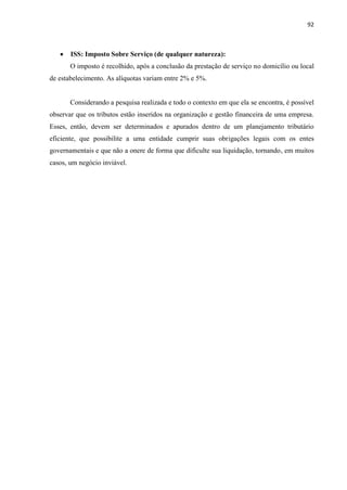 92
 ISS: Imposto Sobre Serviço (de qualquer natureza):
O imposto é recolhido, após a conclusão da prestação de serviço no domicílio ou local
de estabelecimento. As alíquotas variam entre 2% e 5%.
Considerando a pesquisa realizada e todo o contexto em que ela se encontra, é possível
observar que os tributos estão inseridos na organização e gestão financeira de uma empresa.
Esses, então, devem ser determinados e apurados dentro de um planejamento tributário
eficiente, que possibilite a uma entidade cumprir suas obrigações legais com os entes
governamentais e que não a onere de forma que dificulte sua liquidação, tornando, em muitos
casos, um negócio inviável.
 