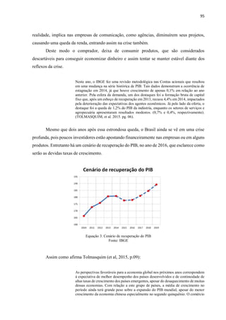95
realidade, implica nas empresas de comunicação, como agências, diminuírem seus projetos,
causando uma queda da renda, entrando assim na crise também.
Deste modo o comprador, deixa de consumir produtos, que são considerados
descartáveis para conseguir economizar dinheiro e assim tentar se manter estável diante dos
reflexos da crise.
Neste ano, o IBGE fez uma revisão metodológica nas Contas acionais que resultou
em uma mudança na série histórica de PIB. Tais dados demonstram a ocorrência de
estagnação em 2014, já que houve crescimento de apenas 0,1% em relação ao ano
anterior. Pela esfera da demanda, um dos destaques foi a formação bruta de capital
fixo que, após um esboço de recuperação em 2013, recuou 4,4% em 2014, impactados
pela deterioração das expectativas dos agentes econômicos. Já pelo lado da oferta, o
destaque foi a queda de 1,2% do PIB da indústria, enquanto os setores de serviços e
agropecuária apresentaram resultados modestos. (0,7% e 0,4%, respectivamente).
(TOLMASQUIM, et al. 2015. pg. 06).
Mesmo que dois anos após essa estrondosa queda, o Brasil ainda se vê em uma crise
profunda, pois poucos investidores estão apostando financeiramente nas empresas ou em alguns
produtos. Entretanto há um cenário de recuperação do PIB, no ano de 2016, que esclarece como
serão as devidas taxas de crescimento.
Equação 3: Cenário de recuperação do PIB
Fonte: IBGE
Assim como afirma Tolmasquim (et al, 2015, p.09):
As perspectivas favoráveis para a economia global nos próximos anos correspondem
à expectativa de melhor desempenho dos países desenvolvidos e de continuidade de
altas taxas de crescimento dos países emergentes, apesar do desaquecimento de muitas
dessas economias. Com relação a este grupo de países, a média de crescimento no
período ainda terá grande peso sobre a expansão do PIB mundial, apesar do menor
crescimento da economia chinesa especialmente no segundo quinquênio. O comércio
 