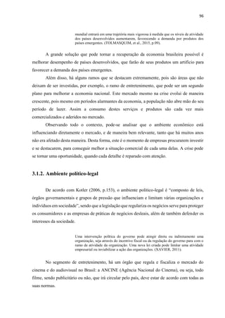 96
mundial entrará em uma trajetória mais vigorosa à medida que os níveis de atividade
dos países desenvolvidos aumentarem, favorecendo a demanda por produtos dos
países emergentes. (TOLMASQUIM, et al., 2015, p.09).
A grande solução que pode tornar a recuperação da economia brasileira possível é
melhorar desempenho de países desenvolvidos, que farão de seus produtos um artifício para
favorecer a demanda dos países emergentes.
Além disso, há alguns ramos que se destacam extremamente, pois são áreas que não
deixam de ser investidas, por exemplo, o ramo de entretenimento, que pode ser um segundo
plano para melhorar a economia nacional. Este mercado mesmo na crise evolui de maneira
crescente, pois mesmo em períodos alarmantes da economia, a população não abre mão do seu
período de lazer. Assim a consumo destes serviços e produtos são cada vez mais
comercializados e aderidos no mercado.
Observando todo o contexto, pode-se analisar que o ambiente econômico está
influenciando diretamente o mercado, e de maneira bem relevante, tanto que há muitos anos
não era afetado desta maneira. Desta forma, este é o momento de empresas procurarem investir
e se destacarem, para conseguir melhor a situação comercial de cada uma delas. A crise pode
se tornar uma oportunidade, quando cada detalhe é reparado com atenção.
3.1.2. Ambiente político-legal
De acordo com Kotler (2006, p.153), o ambiente político-legal é “composto de leis,
órgãos governamentais e grupos de pressão que influenciam e limitam várias organizações e
indivíduos em sociedade”, sendo que a legislação que regulariza os negócios serve para proteger
os consumidores e as empresas de práticas de negócios desleais, além de também defender os
interesses da sociedade.
Uma intervenção política do governo pode atingir direta ou indiretamente uma
organização, seja através do incentivo fiscal ou da regulação do governo para com o
ramo de atividade da organização. Uma nova lei criada pode limitar uma atividade
empresarial ou inviabilizar a ação das organizações. (XAVIER, 2011).
No segmento de entretenimento, há um órgão que regula e fiscaliza o mercado do
cinema e do audiovisual no Brasil: a ANCINE (Agência Nacional do Cinema), ou seja, todo
filme, sendo publicitário ou não, que irá circular pelo país, deve estar de acordo com todas as
suas normas.
 