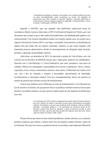 97
A finalidade da regulação é, portanto, a de cumprir com o interesse público por meio
de metas pré-estabelecidas, sejam econômicas ou sociais. Na regulação do
audiovisual, essas duas vertentes se mesclam. Regular o mercado audiovisual é,
primeiramente, promover ganhos intangíveis, ampliando e democratizando o acesso
à cultura e à informação. (ANCINE, 2016).
Segundo a ANCINE, para que qualquer obra publicitária audiovisual possa ser
veiculada no Brasil, é preciso obter antes o CRT (Certificado de Registro de Título), que é um
documento que comprova que a obra audiovisual publicitária está habilitada pela agência a ser
comercializada. É de extrema importância manter esse registro regular, pois, de acordo com a
Agência Nacional do Cinema (2011), caso haja a veiculação, licenciamento ou distribuição de
alguma obra que tenha tido seu registro cancelado, suspenso ou que esteja irregular, será
instaurado processo administrativo devido ao descumprimento de obrigação legal, havendo,
portanto, a aplicação de penalidades cabíveis.
Além disso, em dezembro de 2012, foi aprovado o projeto de Vale-Cultura, este vale
consiste em um benefício de R$50,00 mensais que é dado pelas empresas aos trabalhadores.
Parecido com o Vale-Refeição e o Vale-Combustível, tem valor cumulativo, sem prazo de
validade. Oferece aos empregados a oportunidade de ter acesso a espetáculos, shows, cinema,
exposições, livros, música, instrumentos musicais, entre outros. O Ministério da Cultura criou
esse vale a fim de estimular o respeito à diversidade, descobrimento da identidade,
reconhecimento e valorização cultural. Com isso, consequentemente, houve um aumento no
número de pessoas que utilizam serviços de entretenimento.
Uma lei que também exerce influências no setor de entretenimento é a Lei Rouanet (ou
Lei de incentivo à Cultura), em que pessoas físicas ou jurídicas recebem incentivos fiscais para
projetos e atividades culturais, em que é possível aplicar parte de seus Impostos de Renda para
estes fins.
A Lei Rouanet (8.313/91) institui o Programa Nacional de Apoio à Cultura (Pronac),
que tem o objetivo de apoiar e direcionar recursos para investimentos em projetos
culturais. Os produtos e serviços que resultarem desse benefício serão de exibição,
utilização e circulação públicas. [...] O mecanismo de incentivos fiscais da Lei
Rouanet é apenas uma forma de estimular o apoio da iniciativa privada ao setor
cultural. Ou seja, o governo abre mão de parte dos impostos, para que esses valores
sejam investidos na Cultura. (EBC, 2016).
Pessoas físicas que atuem na área cultural (produtores, artistas, técnicos, etc.) e pessoas
jurídicas (empresas que tenham a cultura como foco de atuação), podem solicitar o apoio da
Lei Rouanet. Para que isso ocorra, as propostas devem ser enviadas e aprovadas pelo Ministério
 