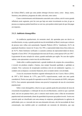 98
da Cultura (MinC), sendo que estas podem abranger diversos ramos, como: dança, teatro,
literatura, artes plásticas, programas de rádio, televisão, entre outros.
Como o entretenimento está diretamente conectado com a cultura, esta lei exerce grande
influência neste segmento, pois faz com que haja um maior investimento na área, já que as
pessoas ou empresas podem beneficiar-se com isso, pois podem reduzir parte do que irão pagar
em impostos.
3.1.3. Ambiente demográfico
As tendências populacionais, do momento atual, são apontadas para um desvio ao
envelhecimento, ou seja, a grande queda da taxa de mortalidade no Brasil, mostra que o número
de pessoas mais velhas está aumentando. Segundo Pinheiro (2011), “atualmente, 24,1% da
população brasileira é menor de 14 anos. Em 1991, a representatividade dessa faixa etária era
de 34,7%. Outro fenômeno verificado é o aumento contínuo da representatividade de idosos.
Segundo o Censo 2010, 7,4% da população têm mais de 65 anos, contra apenas 4,8% em 1991”.
Logicamente há uma variação de valores, quando analisados por região. No caso das regiões
sudeste, estas apresentam a maior taxa de envelhecimento.
Ainda sobre a análise populacional, a grande tendência de compras dos consumidores,
é investir em produtos simples e baratos, mas sempre buscando qualidade, e agilidade ao
comprar. Pois o processo de recuperação econômica está em um andamento vagaroso, e o
cuidado com as despesas e economia financeira, deve se manter atento e em atividade.
A taxa de crescimento brasileiro segundo informações do site Country Meters (2016),
de 1997 a 2015 diminui de 1.57%, para 0.87% respectivamente, sendo esta uma queda
considerável. Porém essa queda foi superada no ano de 2016 com aumento de 0.04%, indo para
0.91%. Esse aumento apresentado destaca uma possível recuperação da taxa de crescimento
populacional.
Sobre o meio demográfico, observa-se que a grande queda dos percentuais de taxas de
crescimento da população e a indicação da taxa de envelhecimento, conclui-se que o período
atual, está em um patamar baixo, pois o contexto atual mostra como a falta de investimento
populacional está aumentando, diante da quantidade de pessoas que podem investir. Assim esse
conceito pode ser classificado com uma ameaça às empresas, principalmente às agências de
publicidade, pois se o mercado não tem uma demanda relevante, não há necessidade de fazer
comunicação, mas também pode ser considerado um momento de alternativa, que seja
 