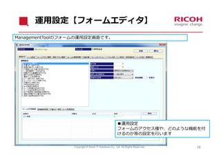 運⽤設定【フォームエディタ】
ManagementToolのフォームの運⽤設定画⾯です。




                                                     ■運⽤設定
                                                     フォームのアクセス権や、どのような機能を付
                                                     けるのか等の設定を⾏います


                 Copyright © Ricoh IT Solutions Co., Ltd. All Rights Reserved.   16
 