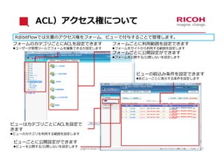 ACL）アクセス権について
 R@bitFlowでは⽂書のアクセス権をフォーム、ビューで付与することで管理します。
フォームのカテゴリごとにACLを設定できます                              フォームごとに利⽤範囲を設定できます
ユーザーが管理ツールでフォームを編集できるか設定します                        フォームをサイトから利⽤する範囲を設定します
                                                    フォームごとに公開設定ができます
                                                    フォームを公開する/公開しないを設定します




                                                                        ビューの絞込み条件を設定できます
                                                                        各ビューごとに表⽰する条件を設定します




ビューはカテゴリごとにACLを設定で
きます
ビューのカテゴリを利⽤する範囲を設定します

 ビューごとに公開設定ができます
 ビューを公開する/公開しないを設定します
                     Copyright © Ricoh IT Solutions Co., Ltd. All Rights Reserved.             17
 