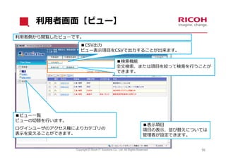 利⽤者画⾯【ビュー】
利⽤者側から閲覧したビューです。
                  ■CSV出⼒
                  ビュー表⽰項⽬をCSVで出⼒することが出来ます。

                                                 ■検索機能
                                                 全⽂検索、または項⽬を絞って検索を⾏うことが
                                                 できます。




■ビュー⼀覧
ビューの切替を⾏います。
                                                                       ■表⽰項⽬
ログインユーザのアクセス権によりカテゴリの                                                  項⽬の表⽰、並び替えについては
表⽰を変えることができます。                                                         管理者が設定できます。


               Copyright © Ricoh IT Solutions Co., Ltd. All Rights Reserved.        18
 