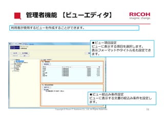 管理者機能 【ビューエディタ】
利⽤者が使⽤するビューを作成することができます。



                                                        ■ビュー項⽬設定
                                                        ビューに表⽰する項⽬を選択します。
                                                        表⽰フォーマットやタイトル名も設定でき
                                                        ます。




                                                     ■ビュー絞込み条件設定
                                                     ビューに表⽰する⽂書の絞込み条件を設定し
                                                     ます。

              Copyright © Ricoh IT Solutions Co., Ltd. All Rights Reserved.   19
 