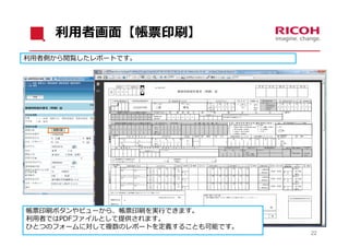 利⽤者画⾯【帳票印刷】
利⽤者側から閲覧したレポートです。




帳票印刷ボタンやビューから、帳票印刷を実⾏できます。
利⽤者ではPDFファイルとして提供されます。
ひとつのフォームに対して複数のレポートを定義することも可能です。
              Copyright © Ricoh IT Solutions Co., Ltd. All Rights Reserved.   22
 