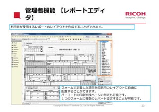 管理者機能 【レポートエディ
    タ】
利⽤者が使⽤するレポートのレイアウトを作成することができます。




                       フォームで定義した項⽬を印刷⽤のレイアウトに⾃由に
                       配置することができます。
                       バーコードの印刷や改ページの指定も可能です。
                       １つのフォームに複数のレポート設定することが可能です。

              Copyright © Ricoh IT Solutions Co., Ltd. All Rights Reserved.   23
 