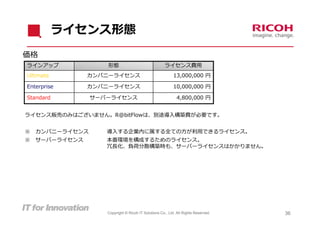 ライセンス形態
価格
ラインアップ              形態                               ライセンス費⽤
Ultimate        カンパニーライセンス                                 13,000,000 円

Enterprise      カンパニーライセンス                                 10,000,000 円

Standard         サーバーライセンス                                   4,800,000 円


ライセンス販売のみはございません。R@bitFlowは、別途導⼊構築費が必要です。


※   カンパニーライセンス      導⼊する企業内に属する全ての⽅が利⽤できるライセンス。
※   サーバーライセンス       本番環境を構成するためのライセンス。
                    冗⻑化、負荷分散構築時も、サーバーライセンスはかかりません。




                    Copyright © Ricoh IT Solutions Co., Ltd. All Rights Reserved.   36
 