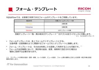 フォーム・テンプレート

R@bitFlowでは、お客様で利⽤できるフォームのテンプレートをご⽤意しています。
              製品体系                                                  付属フォームテンプレート数

              Ultimate                                                          全種付属

             Enterprise                                                         全種付属

              Standard                                                   10テンプレート付属

       別紙テンプレート⼀覧・掲⽰板及びテンプレート カテゴリは全ライセンスに付属します。
                                                                      ※１

                                                                                          ※１   元となるテンプレート


•   フォームテンプレートは、各１フォームで１テンプレートとする。
    出張申請・出張清算のように関連するフォームでも１テンプレートと換算します。
    フォーム・テンプレートは、そのまま利⽤しても変更して利⽤することも可能です。
                                                                                               ※１
•
•   フォームや法定帳票において、項⽬等の追加、変更、削除等で改訂された場合は
    個別に変更する必要があります。


※１ テンプレートの項⽬の追加・変更・削除、ルートの設計、ビューの設計、フォーム間の連携などSEによる変更・修正作業は別途
費⽤が発⽣します。



                          Copyright © Ricoh IT Solutions Co., Ltd. All Rights Reserved.             38
 