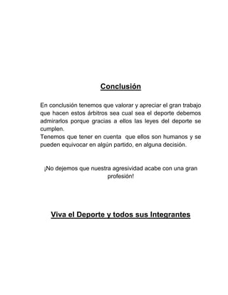 Conclusión
En conclusión tenemos que valorar y apreciar el gran trabajo
que hacen estos árbitros sea cual sea el deporte debemos
admirarlos porque gracias a ellos las leyes del deporte se
cumplen.
Tenemos que tener en cuenta que ellos son humanos y se
pueden equivocar en algún partido, en alguna decisión.

¡No dejemos que nuestra agresividad acabe con una gran
profesión!

Viva el Deporte y todos sus Integrantes

 