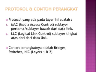  Protocol yang ada pada layer ini adalah :
1. MAC (Media Access Control) sublayer
pertama/sublayer bawah dari data link.
2. LLC (Logical Link Control) sublayer tingkat
atas dari dari data link.
 Contoh perangkatnya adalah Bridges,
Switches, NIC (Layers 1 & 2)
 