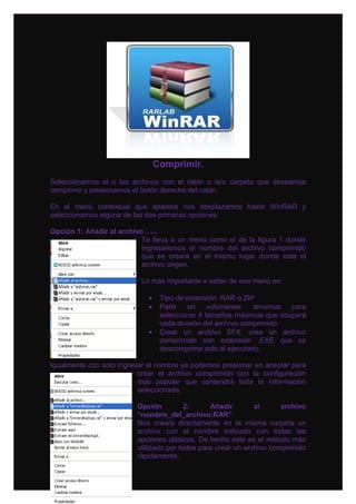 Comprimir.
Seleccionamos el o los archivos con el ratón o la/s carpeta que deseamos
comprimir y presionamos el botón derecho del ratón.

En el menú contextual que aparece nos desplazamos hasta WinRAR y
seleccionamos alguna de las dos primeras opciones:

Opción 1: Añadir al archivo …..
                           Te lleva a un menú como el de la figura 1 donde
                           ingresaremos el nombre del archivo comprimido
                           que se creará en el mismo lugar donde esta el
                           archivo origen.

                          Lo más importante a saber de ese menú es:

                            •    Tipo de extensión: RAR o ZIP
                            •    Partir en volúmenes: tenemos para
                                 seleccionar 4 tamaños máximos que ocupará
                                 cada división del archivo comprimido
                            •    Crear un archivo SFX: crea un archivo
                                 comprimido con extensión .EXE que se
                                 descomprime solo al ejecutarlo.

Igualmente con solo ingresar el nombre ya podemos presionar en aceptar para
                          crear el archivo comprimido con la configuración
                          más popular que contendrá toda la información
                          seleccionada.

                         Opción          2:     Añadir        al      archivo
                         “nombre_del_archivo.RAR”
                         Nos creará directamente en la misma carpeta un
                         archivo con el nombre indicado con todas las
                         opciones clásicas. De hecho este es el método más
                         utilizado por todos para crear un archivo comprimido
                         rápidamente.
 