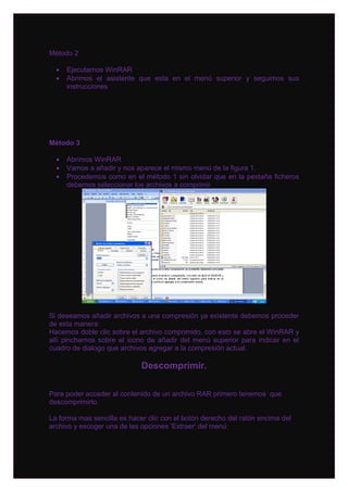 Método 2

  •   Ejecutamos WinRAR
  •   Abrimos el asistente que esta en el menú superior y seguimos sus
      instrucciones




Método 3

  •   Abrimos WinRAR
  •   Vamos a añadir y nos aparece el mismo menú de la figura 1.
  •   Procedemos como en el método 1 sin olvidar que en la pestaña ficheros
      debemos seleccionar los archivos a comprimir




Si deseamos añadir archivos a una compresión ya existente debemos proceder
de esta manera:
Hacemos doble clic sobre el archivo comprimido, con esto se abre el WinRAR y
allí pinchamos sobre el icono de añadir del menú superior para indicar en el
cuadro de dialogo que archivos agregar a la compresión actual.

                             Descomprimir.

Para poder acceder al contenido de un archivo RAR primero tenemos que
descomprimirlo.

La forma mas sencilla es hacer clic con el botón derecho del ratón encima del
archivo y escoger una de las opciones 'Extraer' del menú:
 