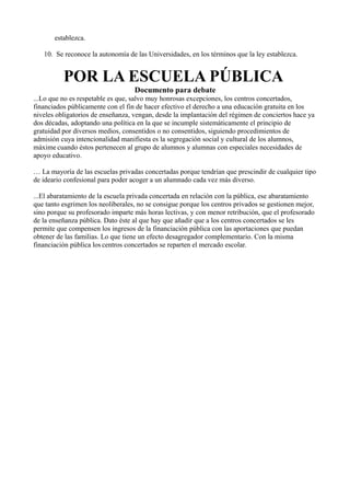 establezca.

   10. Se reconoce la autonomía de las Universidades, en los términos que la ley establezca.


          POR LA ESCUELA PÚBLICA
                                   Documento para debate
...Lo que no es respetable es que, salvo muy honrosas excepciones, los centros concertados,
financiados públicamente con el fin de hacer efectivo el derecho a una educación gratuita en los
niveles obligatorios de enseñanza, vengan, desde la implantación del régimen de conciertos hace ya
dos décadas, adoptando una política en la que se incumple sistemáticamente el principio de
gratuidad por diversos medios, consentidos o no consentidos, siguiendo procedimientos de
admisión cuya intencionalidad manifiesta es la segregación social y cultural de los alumnos,
máxime cuando éstos pertenecen al grupo de alumnos y alumnas con especiales necesidades de
apoyo educativo.

… La mayoría de las escuelas privadas concertadas porque tendrían que prescindir de cualquier tipo
de ideario confesional para poder acoger a un alumnado cada vez más diverso.

...El abaratamiento de la escuela privada concertada en relación con la pública, ese abaratamiento
que tanto esgrimen los neoliberales, no se consigue porque los centros privados se gestionen mejor,
sino porque su profesorado imparte más horas lectivas, y con menor retribución, que el profesorado
de la enseñanza pública. Dato éste al que hay que añadir que a los centros concertados se les
permite que compensen los ingresos de la financiación pública con las aportaciones que puedan
obtener de las familias. Lo que tiene un efecto desagregador complementario. Con la misma
financiación pública los centros concertados se reparten el mercado escolar.
 