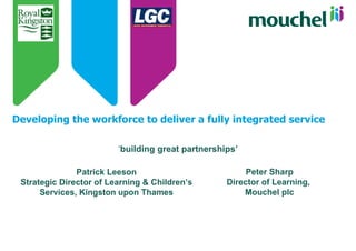 Developing the workforce to deliver a fully integrated service ‘ building great partnerships’ Patrick Leeson Strategic Director of Learning & Children’s Services, Kingston upon Thames Peter Sharp Director of Learning,  Mouchel plc 