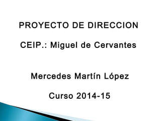 PROYECTO DE DIRECCION 
CEIP.: Miguel de Cervantes 
Mercedes Martín López 
Curso 2014-15 
 