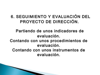 6. SEGUIMIENTO Y EVALUACIÓN DEL 
PROYECTO DE DIRECCIÓN. 
Partiendo de unos indicadores de 
evaluación. 
Contando con unos procedimientos de 
evaluación. 
Contando con unos instrumentos de 
evaluación. 
 