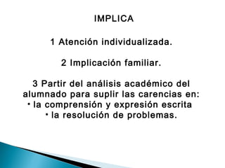 IMPLICA 
1 Atención individualizada. 
2 Implicación familiar. 
3 Partir del análisis académico del 
alumnado para suplir las carencias en: 
• la comprensión y expresión escrita 
• la resolución de problemas. 
 