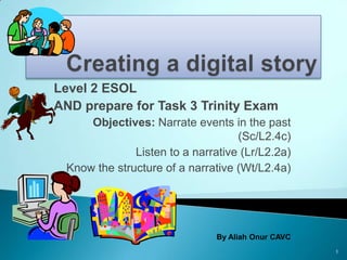 Level 2 ESOL
AND prepare for Task 3 Trinity Exam
     Objectives: Narrate events in the past
                                   (Sc/L2.4c)
              Listen to a narrative (Lr/L2.2a)
 Know the structure of a narrative (Wt/L2.4a)




                               By Aliah Onur CAVC
                                                    1
 
