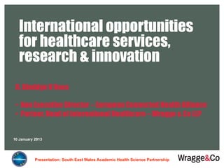 International opportunities
   for healthcare services,
   research & innovation
 R. Bleddyn V Rees

 •  Non Executive Director – European Connected Health Alliance
 •  Partner, Head of International Healthcare – Wragge & Co LLP


10 January 2013




           Presentation: South East Wales Academic Health Science Partnership
 