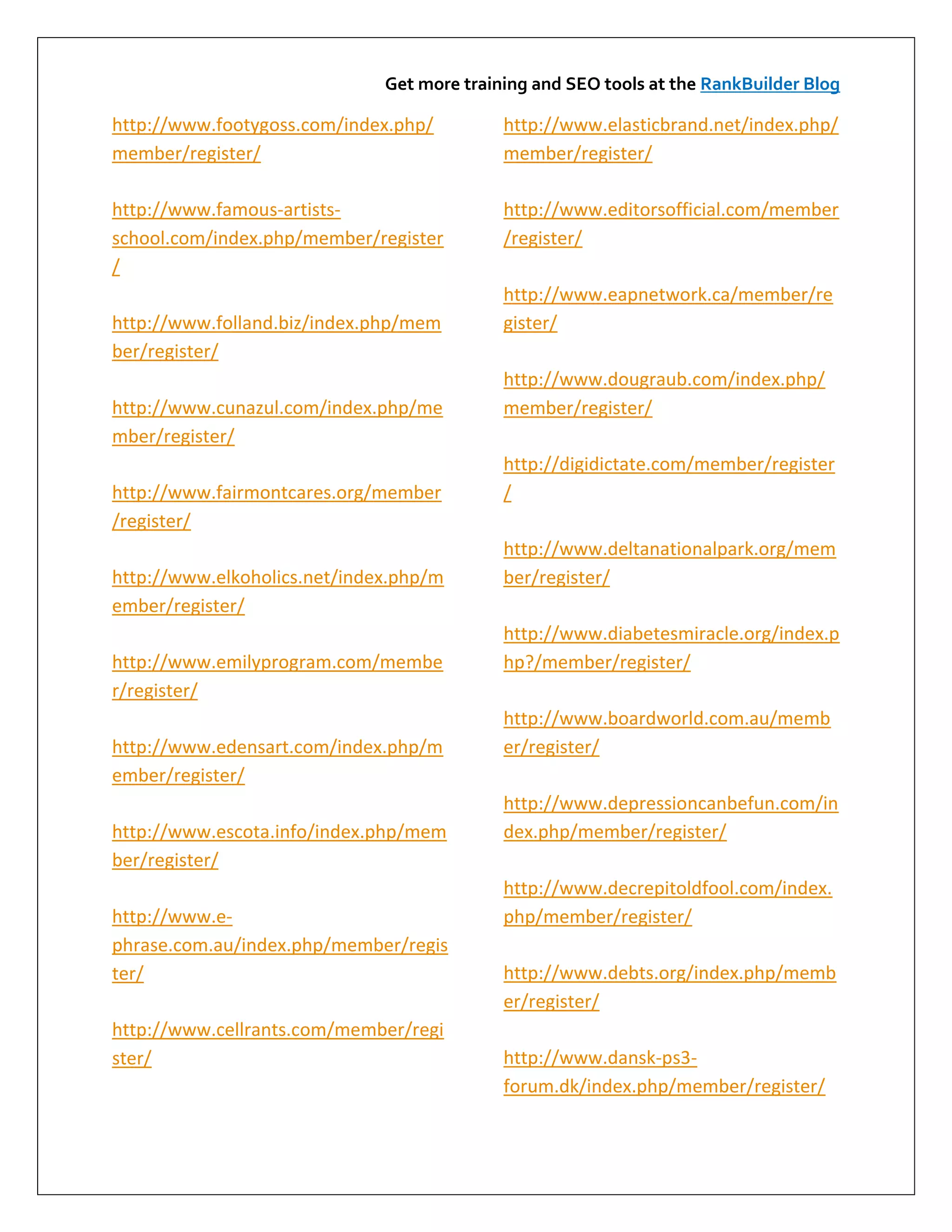 Get more training and SEO tools at the RankBuilder Blog

http://www.footygoss.com/index.php/         http://www.elasticbrand.net/index.php/
member/register/                            member/register/

http://www.famous-artists-                  http://www.editorsofficial.com/member
school.com/index.php/member/register        /register/
/
                                            http://www.eapnetwork.ca/member/re
http://www.folland.biz/index.php/mem        gister/
ber/register/
                                            http://www.dougraub.com/index.php/
http://www.cunazul.com/index.php/me         member/register/
mber/register/
                                            http://digidictate.com/member/register
http://www.fairmontcares.org/member         /
/register/
                                            http://www.deltanationalpark.org/mem
http://www.elkoholics.net/index.php/m       ber/register/
ember/register/
                                            http://www.diabetesmiracle.org/index.p
http://www.emilyprogram.com/membe           hp?/member/register/
r/register/
                                            http://www.boardworld.com.au/memb
http://www.edensart.com/index.php/m         er/register/
ember/register/
                                            http://www.depressioncanbefun.com/in
http://www.escota.info/index.php/mem        dex.php/member/register/
ber/register/
                                            http://www.decrepitoldfool.com/index.
http://www.e-                               php/member/register/
phrase.com.au/index.php/member/regis
ter/                                        http://www.debts.org/index.php/memb
                                            er/register/
http://www.cellrants.com/member/regi
ster/                                       http://www.dansk-ps3-
                                            forum.dk/index.php/member/register/
 