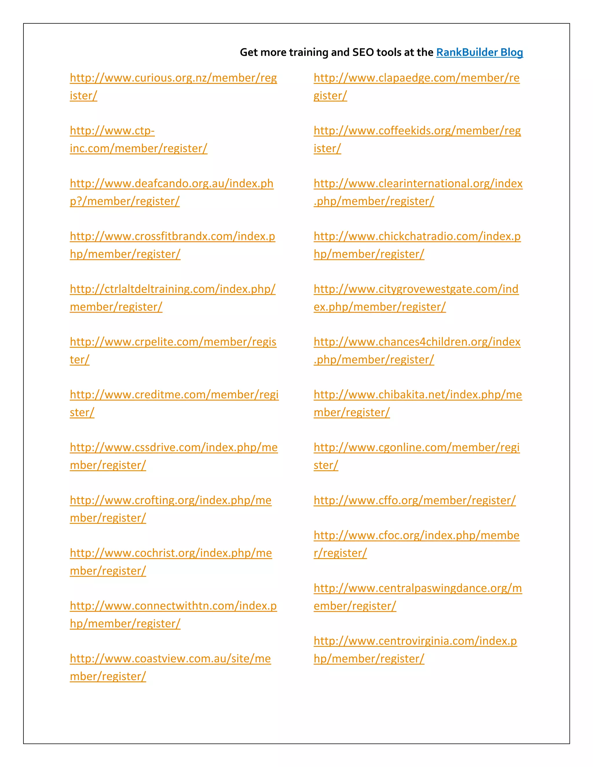 Get more training and SEO tools at the RankBuilder Blog

http://www.curious.org.nz/member/reg           http://www.clapaedge.com/member/re
ister/                                         gister/

http://www.ctp-                                http://www.coffeekids.org/member/reg
inc.com/member/register/                       ister/

http://www.deafcando.org.au/index.ph           http://www.clearinternational.org/index
p?/member/register/                            .php/member/register/

http://www.crossfitbrandx.com/index.p          http://www.chickchatradio.com/index.p
hp/member/register/                            hp/member/register/

http://ctrlaltdeltraining.com/index.php/       http://www.citygrovewestgate.com/ind
member/register/                               ex.php/member/register/

http://www.crpelite.com/member/regis           http://www.chances4children.org/index
ter/                                           .php/member/register/

http://www.creditme.com/member/regi            http://www.chibakita.net/index.php/me
ster/                                          mber/register/

http://www.cssdrive.com/index.php/me           http://www.cgonline.com/member/regi
mber/register/                                 ster/

http://www.crofting.org/index.php/me           http://www.cffo.org/member/register/
mber/register/
                                               http://www.cfoc.org/index.php/membe
http://www.cochrist.org/index.php/me           r/register/
mber/register/
                                               http://www.centralpaswingdance.org/m
http://www.connectwithtn.com/index.p           ember/register/
hp/member/register/
                                               http://www.centrovirginia.com/index.p
http://www.coastview.com.au/site/me            hp/member/register/
mber/register/
 