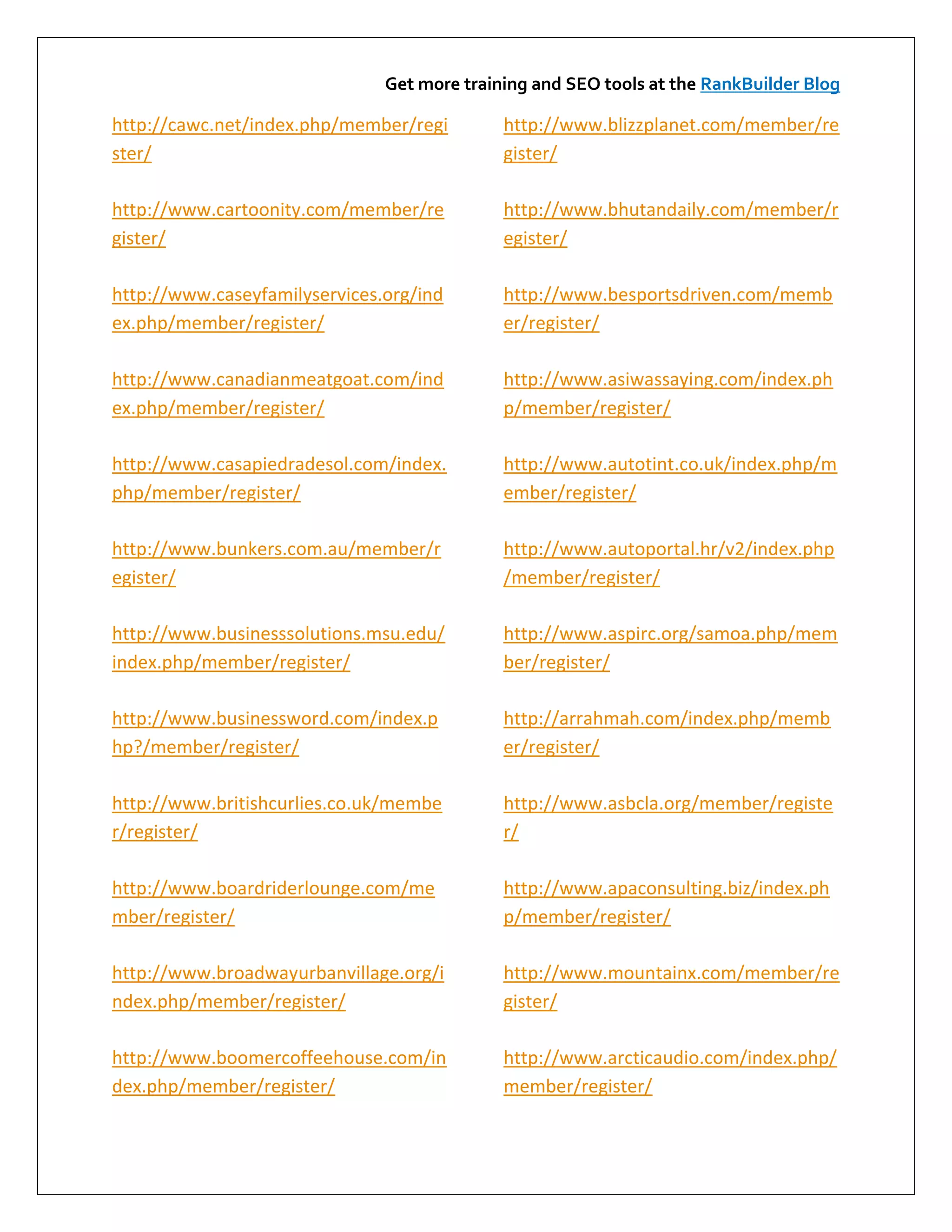 Get more training and SEO tools at the RankBuilder Blog

http://cawc.net/index.php/member/regi        http://www.blizzplanet.com/member/re
ster/                                        gister/

http://www.cartoonity.com/member/re          http://www.bhutandaily.com/member/r
gister/                                      egister/

http://www.caseyfamilyservices.org/ind       http://www.besportsdriven.com/memb
ex.php/member/register/                      er/register/

http://www.canadianmeatgoat.com/ind          http://www.asiwassaying.com/index.ph
ex.php/member/register/                      p/member/register/

http://www.casapiedradesol.com/index.        http://www.autotint.co.uk/index.php/m
php/member/register/                         ember/register/

http://www.bunkers.com.au/member/r           http://www.autoportal.hr/v2/index.php
egister/                                     /member/register/

http://www.businesssolutions.msu.edu/        http://www.aspirc.org/samoa.php/mem
index.php/member/register/                   ber/register/

http://www.businessword.com/index.p          http://arrahmah.com/index.php/memb
hp?/member/register/                         er/register/

http://www.britishcurlies.co.uk/membe        http://www.asbcla.org/member/registe
r/register/                                  r/

http://www.boardriderlounge.com/me           http://www.apaconsulting.biz/index.ph
mber/register/                               p/member/register/

http://www.broadwayurbanvillage.org/i        http://www.mountainx.com/member/re
ndex.php/member/register/                    gister/

http://www.boomercoffeehouse.com/in          http://www.arcticaudio.com/index.php/
dex.php/member/register/                     member/register/
 