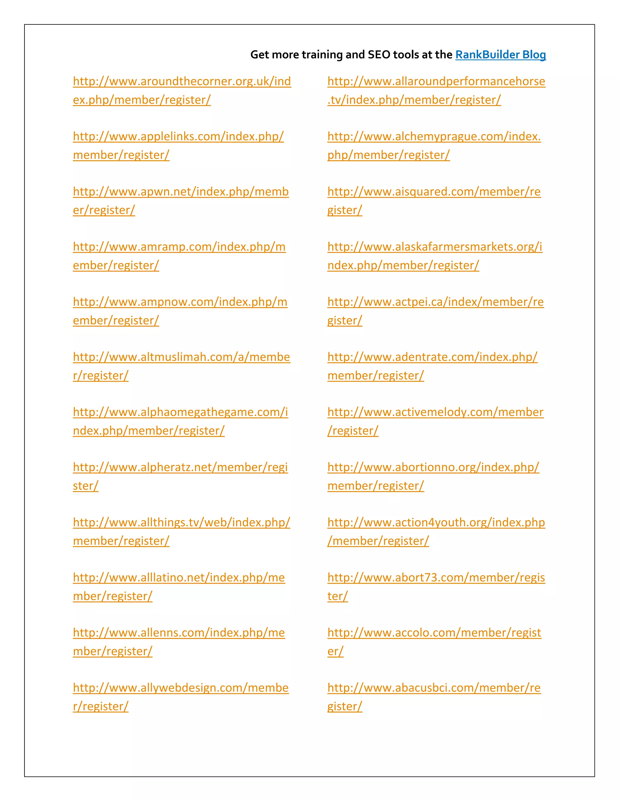 Get more training and SEO tools at the RankBuilder Blog

http://www.aroundthecorner.org.uk/ind        http://www.allaroundperformancehorse
ex.php/member/register/                      .tv/index.php/member/register/

http://www.applelinks.com/index.php/         http://www.alchemyprague.com/index.
member/register/                             php/member/register/

http://www.apwn.net/index.php/memb           http://www.aisquared.com/member/re
er/register/                                 gister/

http://www.amramp.com/index.php/m            http://www.alaskafarmersmarkets.org/i
ember/register/                              ndex.php/member/register/

http://www.ampnow.com/index.php/m            http://www.actpei.ca/index/member/re
ember/register/                              gister/

http://www.altmuslimah.com/a/membe           http://www.adentrate.com/index.php/
r/register/                                  member/register/

http://www.alphaomegathegame.com/i           http://www.activemelody.com/member
ndex.php/member/register/                    /register/

http://www.alpheratz.net/member/regi         http://www.abortionno.org/index.php/
ster/                                        member/register/

http://www.allthings.tv/web/index.php/       http://www.action4youth.org/index.php
member/register/                             /member/register/

http://www.alllatino.net/index.php/me        http://www.abort73.com/member/regis
mber/register/                               ter/

http://www.allenns.com/index.php/me          http://www.accolo.com/member/regist
mber/register/                               er/

http://www.allywebdesign.com/membe           http://www.abacusbci.com/member/re
r/register/                                  gister/
 