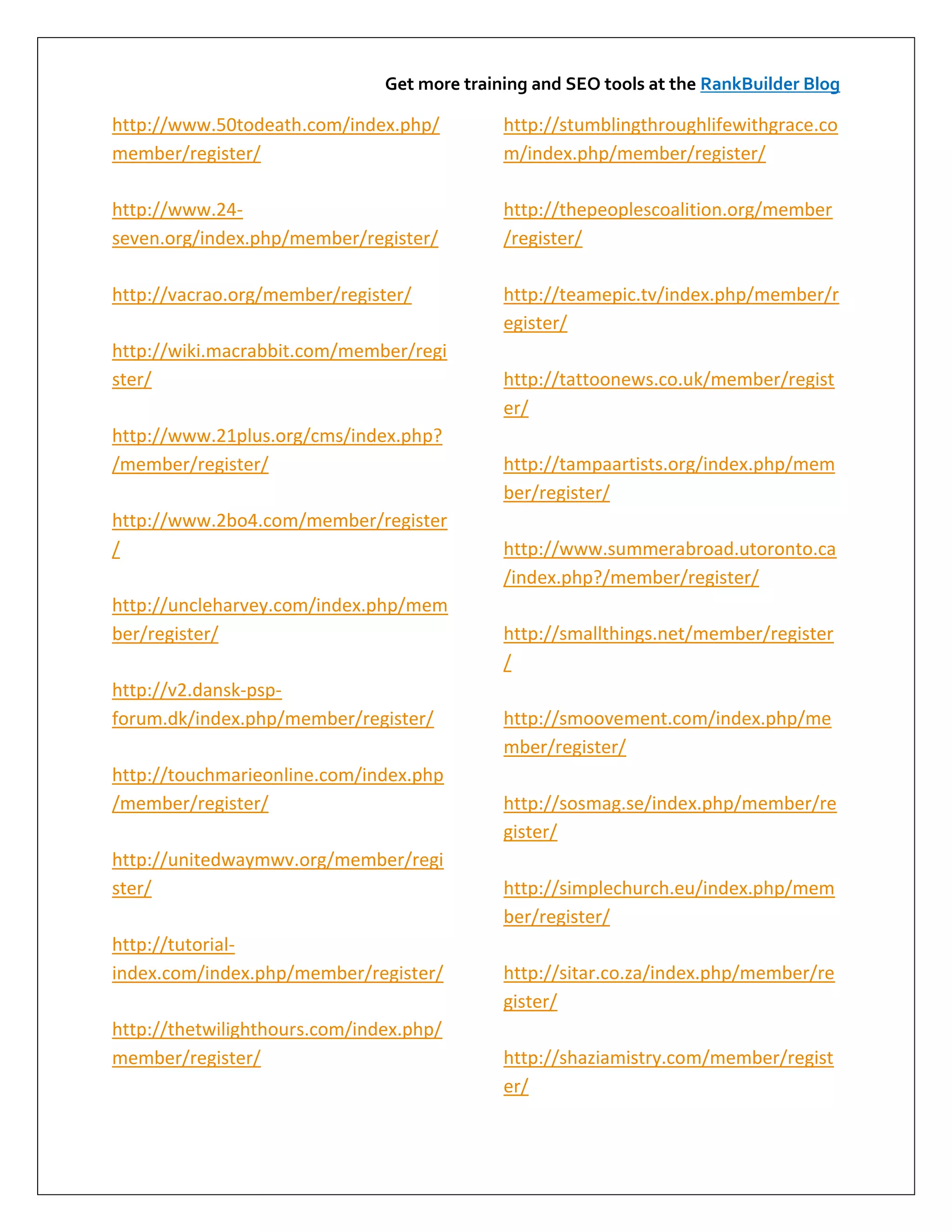 Get more training and SEO tools at the RankBuilder Blog

http://www.50todeath.com/index.php/          http://stumblingthroughlifewithgrace.co
member/register/                             m/index.php/member/register/

http://www.24-                               http://thepeoplescoalition.org/member
seven.org/index.php/member/register/         /register/

http://vacrao.org/member/register/           http://teamepic.tv/index.php/member/r
                                             egister/
http://wiki.macrabbit.com/member/regi
ster/                                        http://tattoonews.co.uk/member/regist
                                             er/
http://www.21plus.org/cms/index.php?
/member/register/                            http://tampaartists.org/index.php/mem
                                             ber/register/
http://www.2bo4.com/member/register
/                                            http://www.summerabroad.utoronto.ca
                                             /index.php?/member/register/
http://uncleharvey.com/index.php/mem
ber/register/                                http://smallthings.net/member/register
                                             /
http://v2.dansk-psp-
forum.dk/index.php/member/register/          http://smoovement.com/index.php/me
                                             mber/register/
http://touchmarieonline.com/index.php
/member/register/                            http://sosmag.se/index.php/member/re
                                             gister/
http://unitedwaymwv.org/member/regi
ster/                                        http://simplechurch.eu/index.php/mem
                                             ber/register/
http://tutorial-
index.com/index.php/member/register/         http://sitar.co.za/index.php/member/re
                                             gister/
http://thetwilighthours.com/index.php/
member/register/                             http://shaziamistry.com/member/regist
                                             er/
 