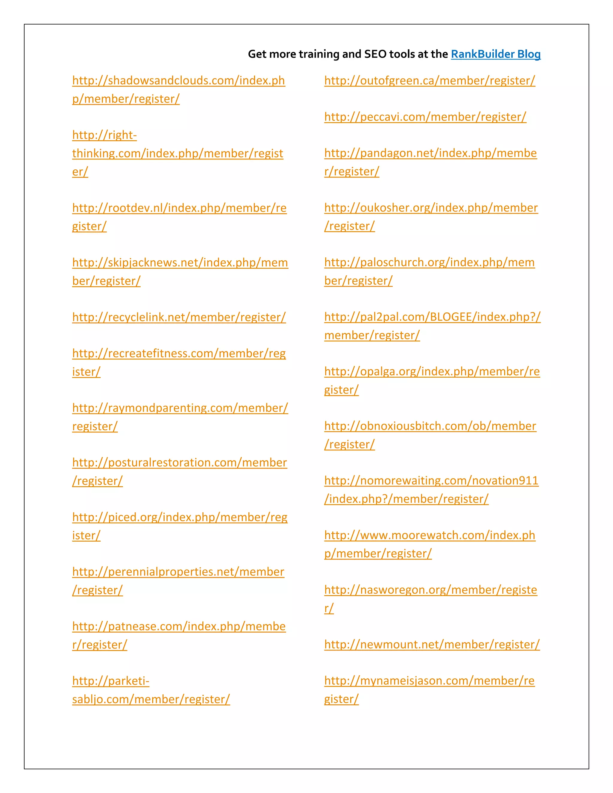 Get more training and SEO tools at the RankBuilder Blog

http://shadowsandclouds.com/index.ph          http://outofgreen.ca/member/register/
p/member/register/
                                              http://peccavi.com/member/register/
http://right-
thinking.com/index.php/member/regist          http://pandagon.net/index.php/membe
er/                                           r/register/

http://rootdev.nl/index.php/member/re         http://oukosher.org/index.php/member
gister/                                       /register/

http://skipjacknews.net/index.php/mem         http://paloschurch.org/index.php/mem
ber/register/                                 ber/register/

http://recyclelink.net/member/register/       http://pal2pal.com/BLOGEE/index.php?/
                                              member/register/
http://recreatefitness.com/member/reg
ister/                                        http://opalga.org/index.php/member/re
                                              gister/
http://raymondparenting.com/member/
register/                                     http://obnoxiousbitch.com/ob/member
                                              /register/
http://posturalrestoration.com/member
/register/                                    http://nomorewaiting.com/novation911
                                              /index.php?/member/register/
http://piced.org/index.php/member/reg
ister/                                        http://www.moorewatch.com/index.ph
                                              p/member/register/
http://perennialproperties.net/member
/register/                                    http://nasworegon.org/member/registe
                                              r/
http://patnease.com/index.php/membe
r/register/                                   http://newmount.net/member/register/

http://parketi-                               http://mynameisjason.com/member/re
sabljo.com/member/register/                   gister/
 