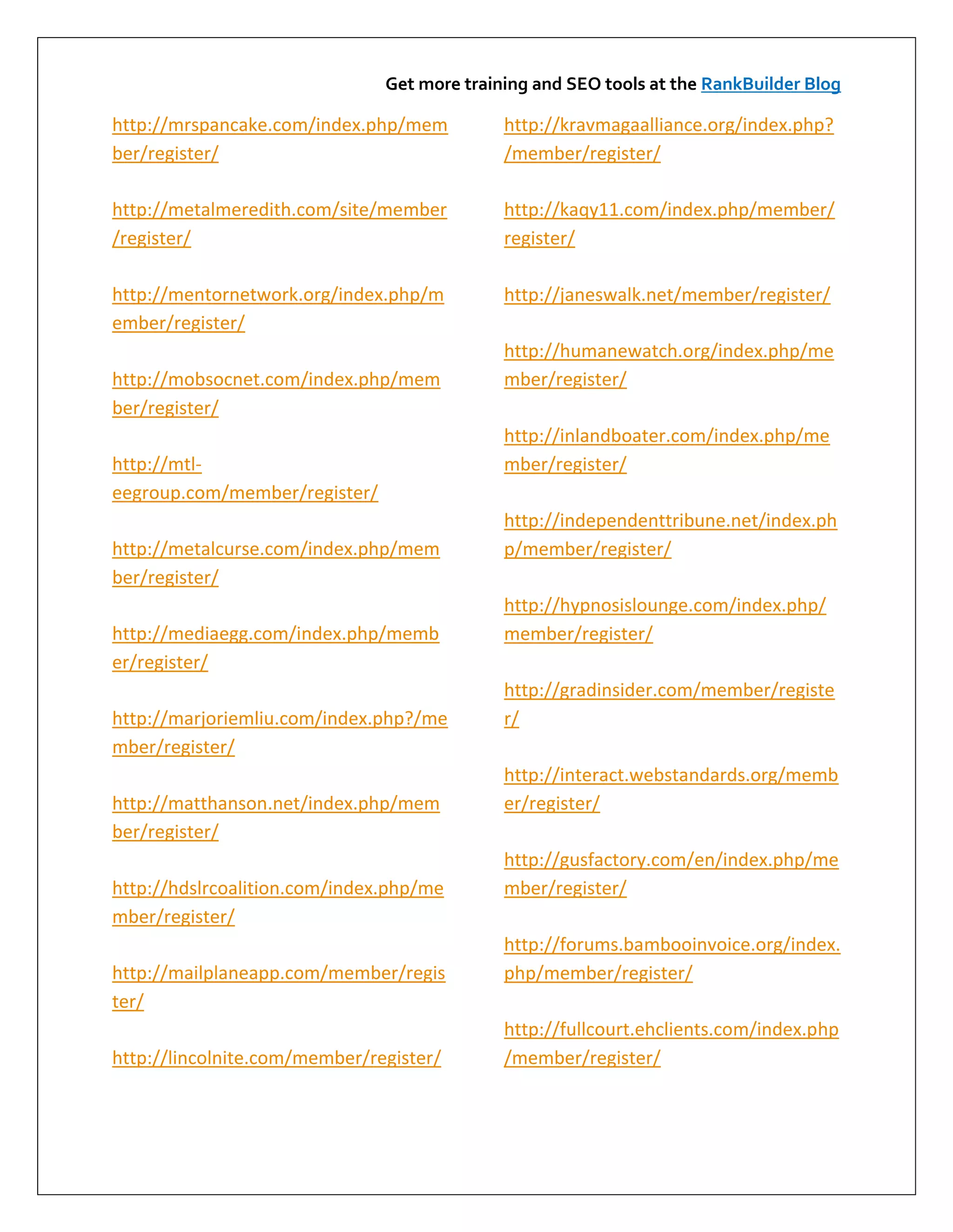 Get more training and SEO tools at the RankBuilder Blog

http://mrspancake.com/index.php/mem          http://kravmagaalliance.org/index.php?
ber/register/                                /member/register/

http://metalmeredith.com/site/member         http://kaqy11.com/index.php/member/
/register/                                   register/

http://mentornetwork.org/index.php/m         http://janeswalk.net/member/register/
ember/register/
                                             http://humanewatch.org/index.php/me
http://mobsocnet.com/index.php/mem           mber/register/
ber/register/
                                             http://inlandboater.com/index.php/me
http://mtl-                                  mber/register/
eegroup.com/member/register/
                                             http://independenttribune.net/index.ph
http://metalcurse.com/index.php/mem          p/member/register/
ber/register/
                                             http://hypnosislounge.com/index.php/
http://mediaegg.com/index.php/memb           member/register/
er/register/
                                             http://gradinsider.com/member/registe
http://marjoriemliu.com/index.php?/me        r/
mber/register/
                                             http://interact.webstandards.org/memb
http://matthanson.net/index.php/mem          er/register/
ber/register/
                                             http://gusfactory.com/en/index.php/me
http://hdslrcoalition.com/index.php/me       mber/register/
mber/register/
                                             http://forums.bambooinvoice.org/index.
http://mailplaneapp.com/member/regis         php/member/register/
ter/
                                             http://fullcourt.ehclients.com/index.php
http://lincolnite.com/member/register/       /member/register/
 