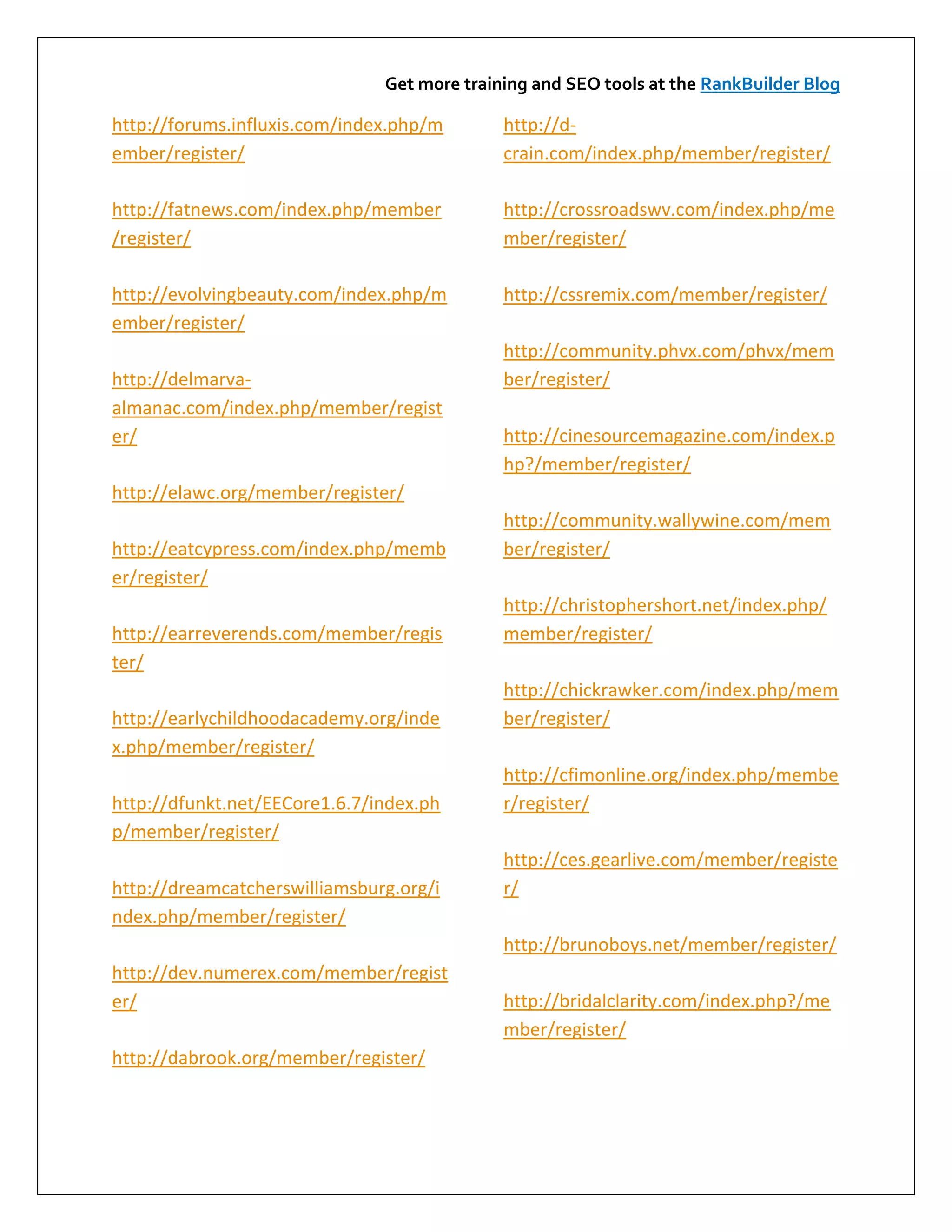 Get more training and SEO tools at the RankBuilder Blog

http://forums.influxis.com/index.php/m       http://d-
ember/register/                              crain.com/index.php/member/register/

http://fatnews.com/index.php/member          http://crossroadswv.com/index.php/me
/register/                                   mber/register/

http://evolvingbeauty.com/index.php/m        http://cssremix.com/member/register/
ember/register/
                                             http://community.phvx.com/phvx/mem
http://delmarva-                             ber/register/
almanac.com/index.php/member/regist
er/                                          http://cinesourcemagazine.com/index.p
                                             hp?/member/register/
http://elawc.org/member/register/
                                             http://community.wallywine.com/mem
http://eatcypress.com/index.php/memb         ber/register/
er/register/
                                             http://christophershort.net/index.php/
http://earreverends.com/member/regis         member/register/
ter/
                                             http://chickrawker.com/index.php/mem
http://earlychildhoodacademy.org/inde        ber/register/
x.php/member/register/
                                             http://cfimonline.org/index.php/membe
http://dfunkt.net/EECore1.6.7/index.ph       r/register/
p/member/register/
                                             http://ces.gearlive.com/member/registe
http://dreamcatcherswilliamsburg.org/i       r/
ndex.php/member/register/
                                             http://brunoboys.net/member/register/
http://dev.numerex.com/member/regist
er/                                          http://bridalclarity.com/index.php?/me
                                             mber/register/
http://dabrook.org/member/register/
 