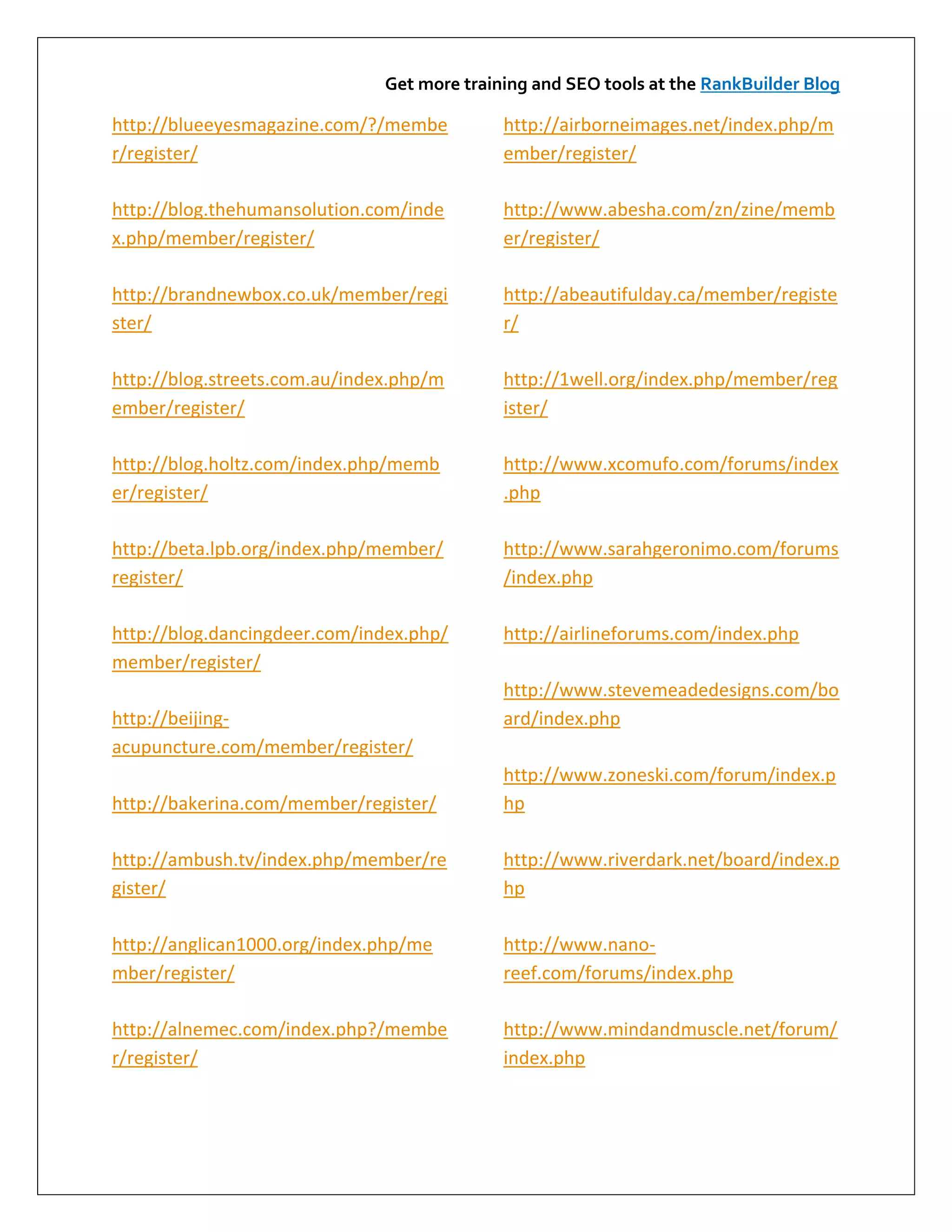 Get more training and SEO tools at the RankBuilder Blog

http://blueeyesmagazine.com/?/membe          http://airborneimages.net/index.php/m
r/register/                                  ember/register/

http://blog.thehumansolution.com/inde        http://www.abesha.com/zn/zine/memb
x.php/member/register/                       er/register/

http://brandnewbox.co.uk/member/regi         http://abeautifulday.ca/member/registe
ster/                                        r/

http://blog.streets.com.au/index.php/m       http://1well.org/index.php/member/reg
ember/register/                              ister/

http://blog.holtz.com/index.php/memb         http://www.xcomufo.com/forums/index
er/register/                                 .php

http://beta.lpb.org/index.php/member/        http://www.sarahgeronimo.com/forums
register/                                    /index.php

http://blog.dancingdeer.com/index.php/       http://airlineforums.com/index.php
member/register/
                                             http://www.stevemeadedesigns.com/bo
http://beijing-                              ard/index.php
acupuncture.com/member/register/
                                             http://www.zoneski.com/forum/index.p
http://bakerina.com/member/register/         hp

http://ambush.tv/index.php/member/re         http://www.riverdark.net/board/index.p
gister/                                      hp

http://anglican1000.org/index.php/me         http://www.nano-
mber/register/                               reef.com/forums/index.php

http://alnemec.com/index.php?/membe          http://www.mindandmuscle.net/forum/
r/register/                                  index.php
 