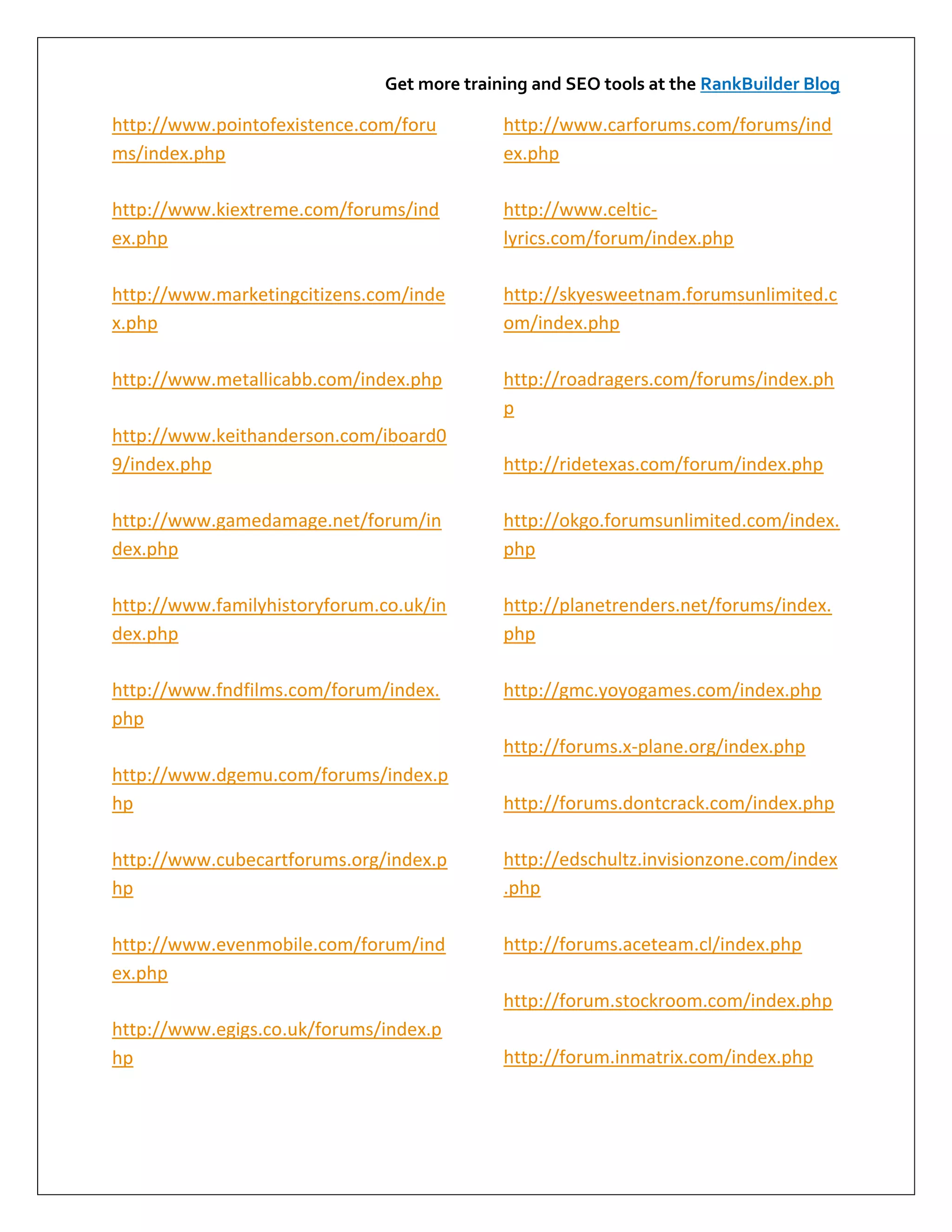 Get more training and SEO tools at the RankBuilder Blog

http://www.pointofexistence.com/foru         http://www.carforums.com/forums/ind
ms/index.php                                 ex.php

http://www.kiextreme.com/forums/ind          http://www.celtic-
ex.php                                       lyrics.com/forum/index.php

http://www.marketingcitizens.com/inde        http://skyesweetnam.forumsunlimited.c
x.php                                        om/index.php

http://www.metallicabb.com/index.php         http://roadragers.com/forums/index.ph
                                             p
http://www.keithanderson.com/iboard0
9/index.php                                  http://ridetexas.com/forum/index.php

http://www.gamedamage.net/forum/in           http://okgo.forumsunlimited.com/index.
dex.php                                      php

http://www.familyhistoryforum.co.uk/in       http://planetrenders.net/forums/index.
dex.php                                      php

http://www.fndfilms.com/forum/index.         http://gmc.yoyogames.com/index.php
php
                                             http://forums.x-plane.org/index.php
http://www.dgemu.com/forums/index.p
hp                                           http://forums.dontcrack.com/index.php

http://www.cubecartforums.org/index.p        http://edschultz.invisionzone.com/index
hp                                           .php

http://www.evenmobile.com/forum/ind          http://forums.aceteam.cl/index.php
ex.php
                                             http://forum.stockroom.com/index.php
http://www.egigs.co.uk/forums/index.p
hp                                           http://forum.inmatrix.com/index.php
 