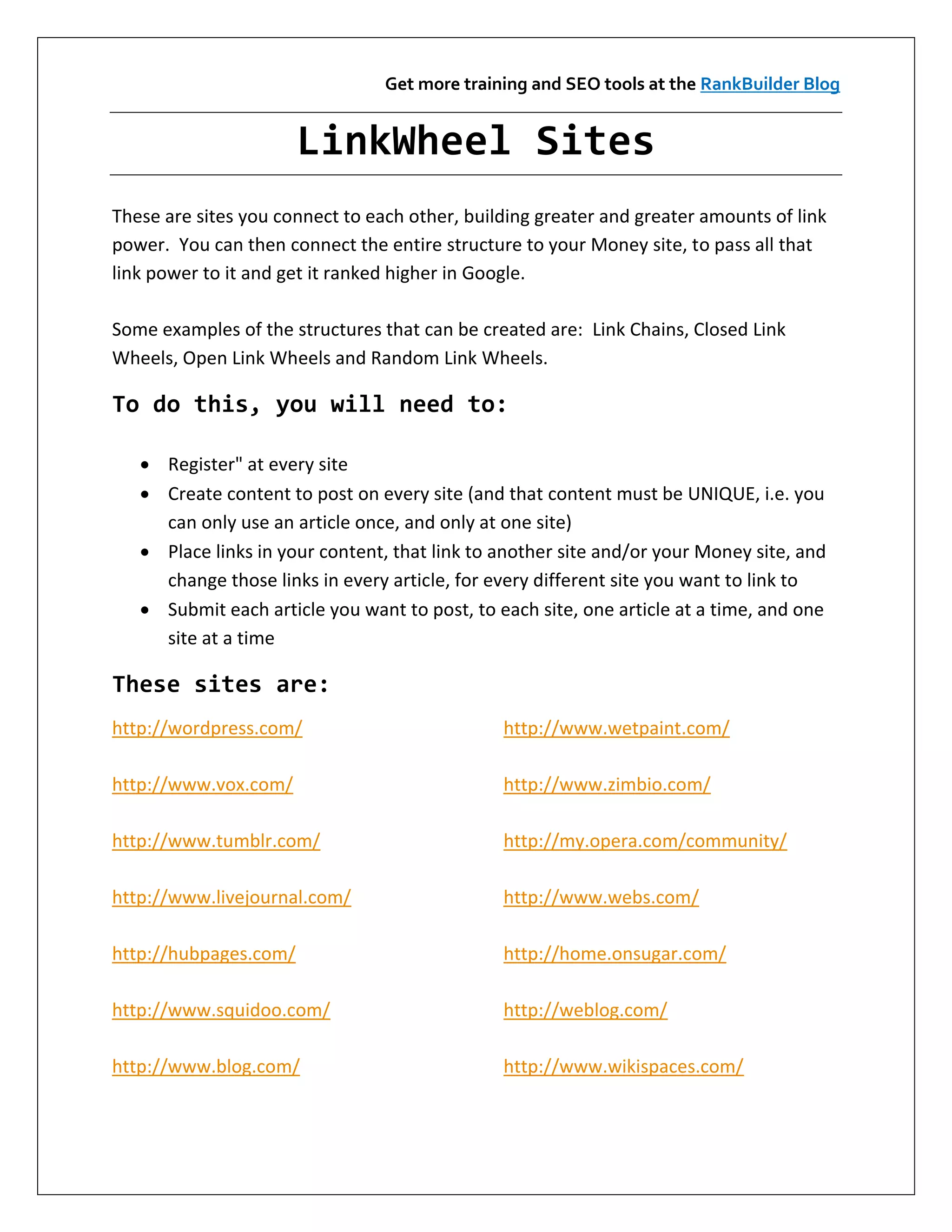Get more training and SEO tools at the RankBuilder Blog


                       LinkWheel Sites
These are sites you connect to each other, building greater and greater amounts of link
power. You can then connect the entire structure to your Money site, to pass all that
link power to it and get it ranked higher in Google.

Some examples of the structures that can be created are: Link Chains, Closed Link
Wheels, Open Link Wheels and Random Link Wheels.

To do this, you will need to:

    Register" at every site
    Create content to post on every site (and that content must be UNIQUE, i.e. you
     can only use an article once, and only at one site)
    Place links in your content, that link to another site and/or your Money site, and
     change those links in every article, for every different site you want to link to
    Submit each article you want to post, to each site, one article at a time, and one
     site at a time

These sites are:
http://wordpress.com/                          http://www.wetpaint.com/

http://www.vox.com/                            http://www.zimbio.com/

http://www.tumblr.com/                         http://my.opera.com/community/

http://www.livejournal.com/                    http://www.webs.com/

http://hubpages.com/                           http://home.onsugar.com/

http://www.squidoo.com/                        http://weblog.com/

http://www.blog.com/                           http://www.wikispaces.com/
 