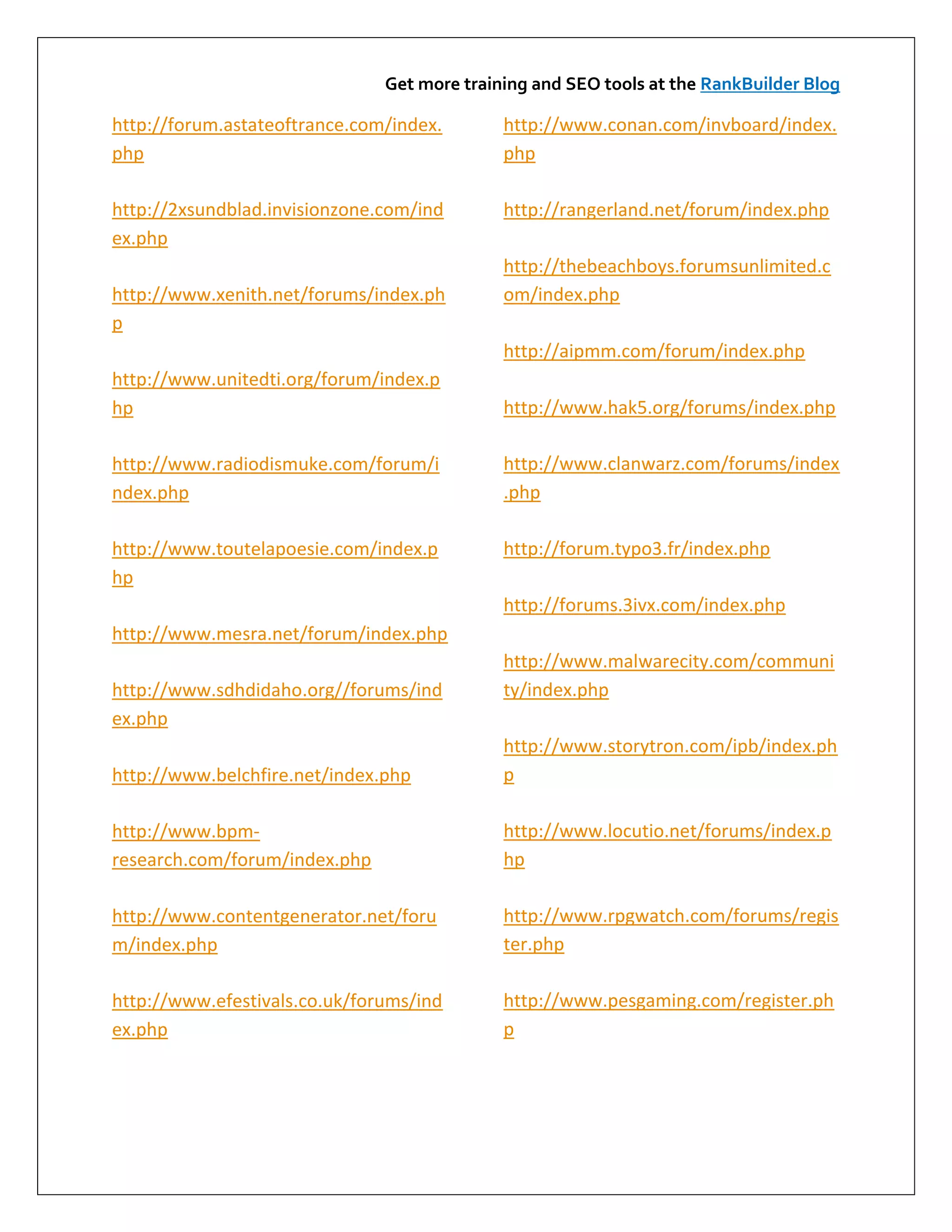 Get more training and SEO tools at the RankBuilder Blog

http://forum.astateoftrance.com/index.       http://www.conan.com/invboard/index.
php                                          php

http://2xsundblad.invisionzone.com/ind       http://rangerland.net/forum/index.php
ex.php
                                             http://thebeachboys.forumsunlimited.c
http://www.xenith.net/forums/index.ph        om/index.php
p
                                             http://aipmm.com/forum/index.php
http://www.unitedti.org/forum/index.p
hp                                           http://www.hak5.org/forums/index.php

http://www.radiodismuke.com/forum/i          http://www.clanwarz.com/forums/index
ndex.php                                     .php

http://www.toutelapoesie.com/index.p         http://forum.typo3.fr/index.php
hp
                                             http://forums.3ivx.com/index.php
http://www.mesra.net/forum/index.php
                                             http://www.malwarecity.com/communi
http://www.sdhdidaho.org//forums/ind         ty/index.php
ex.php
                                             http://www.storytron.com/ipb/index.ph
http://www.belchfire.net/index.php           p

http://www.bpm-                              http://www.locutio.net/forums/index.p
research.com/forum/index.php                 hp

http://www.contentgenerator.net/foru         http://www.rpgwatch.com/forums/regis
m/index.php                                  ter.php

http://www.efestivals.co.uk/forums/ind       http://www.pesgaming.com/register.ph
ex.php                                       p
 
