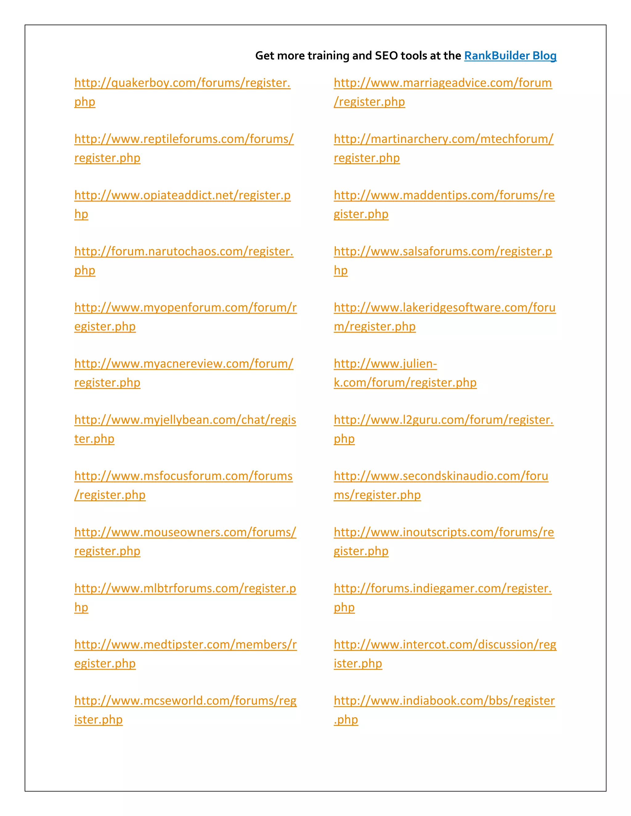 Get more training and SEO tools at the RankBuilder Blog

http://quakerboy.com/forums/register.        http://www.marriageadvice.com/forum
php                                          /register.php

http://www.reptileforums.com/forums/         http://martinarchery.com/mtechforum/
register.php                                 register.php

http://www.opiateaddict.net/register.p       http://www.maddentips.com/forums/re
hp                                           gister.php

http://forum.narutochaos.com/register.       http://www.salsaforums.com/register.p
php                                          hp

http://www.myopenforum.com/forum/r           http://www.lakeridgesoftware.com/foru
egister.php                                  m/register.php

http://www.myacnereview.com/forum/           http://www.julien-
register.php                                 k.com/forum/register.php

http://www.myjellybean.com/chat/regis        http://www.l2guru.com/forum/register.
ter.php                                      php

http://www.msfocusforum.com/forums           http://www.secondskinaudio.com/foru
/register.php                                ms/register.php

http://www.mouseowners.com/forums/           http://www.inoutscripts.com/forums/re
register.php                                 gister.php

http://www.mlbtrforums.com/register.p        http://forums.indiegamer.com/register.
hp                                           php

http://www.medtipster.com/members/r          http://www.intercot.com/discussion/reg
egister.php                                  ister.php

http://www.mcseworld.com/forums/reg          http://www.indiabook.com/bbs/register
ister.php                                    .php
 