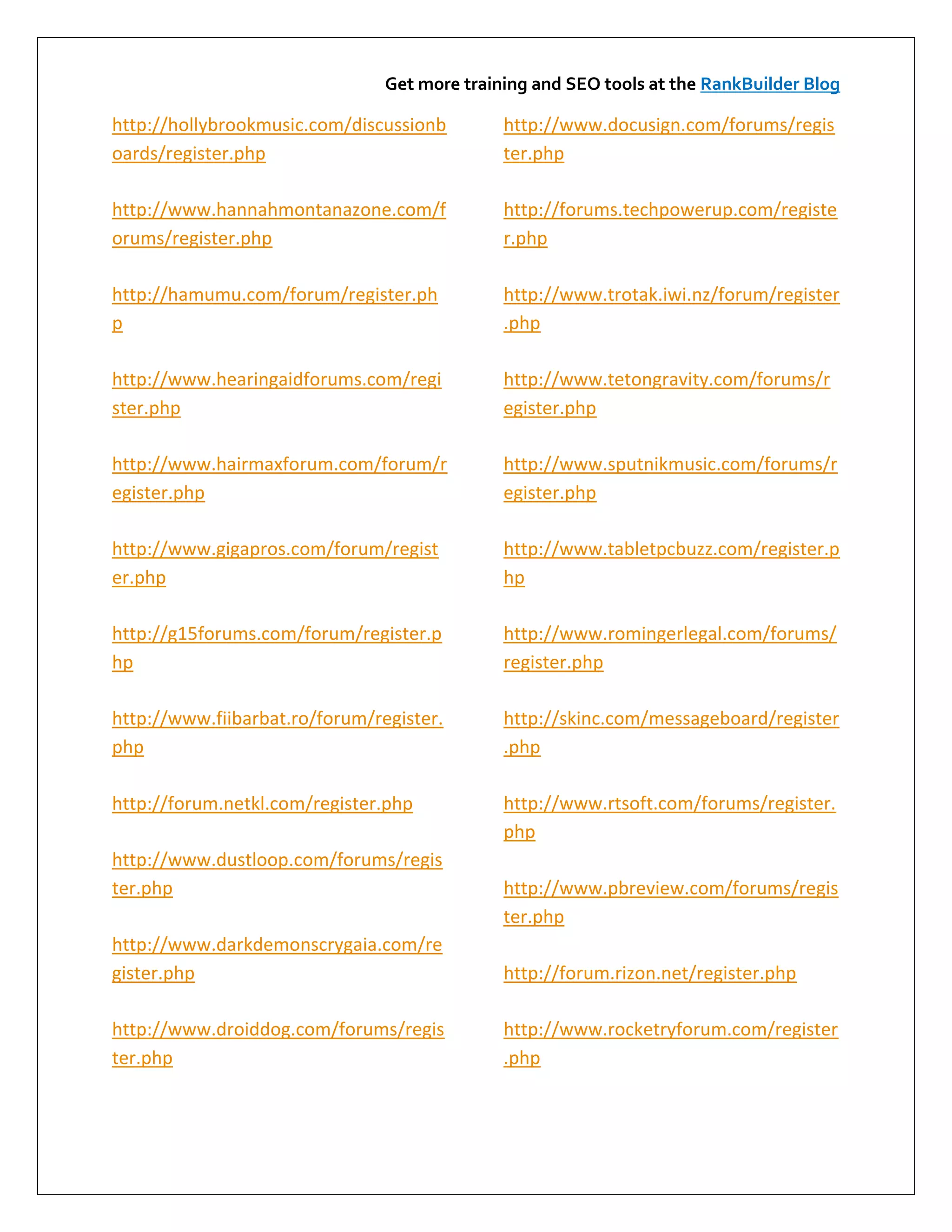 Get more training and SEO tools at the RankBuilder Blog

http://hollybrookmusic.com/discussionb        http://www.docusign.com/forums/regis
oards/register.php                            ter.php

http://www.hannahmontanazone.com/f            http://forums.techpowerup.com/registe
orums/register.php                            r.php

http://hamumu.com/forum/register.ph           http://www.trotak.iwi.nz/forum/register
p                                             .php

http://www.hearingaidforums.com/regi          http://www.tetongravity.com/forums/r
ster.php                                      egister.php

http://www.hairmaxforum.com/forum/r           http://www.sputnikmusic.com/forums/r
egister.php                                   egister.php

http://www.gigapros.com/forum/regist          http://www.tabletpcbuzz.com/register.p
er.php                                        hp

http://g15forums.com/forum/register.p         http://www.romingerlegal.com/forums/
hp                                            register.php

http://www.fiibarbat.ro/forum/register.       http://skinc.com/messageboard/register
php                                           .php

http://forum.netkl.com/register.php           http://www.rtsoft.com/forums/register.
                                              php
http://www.dustloop.com/forums/regis
ter.php                                       http://www.pbreview.com/forums/regis
                                              ter.php
http://www.darkdemonscrygaia.com/re
gister.php                                    http://forum.rizon.net/register.php

http://www.droiddog.com/forums/regis          http://www.rocketryforum.com/register
ter.php                                       .php
 