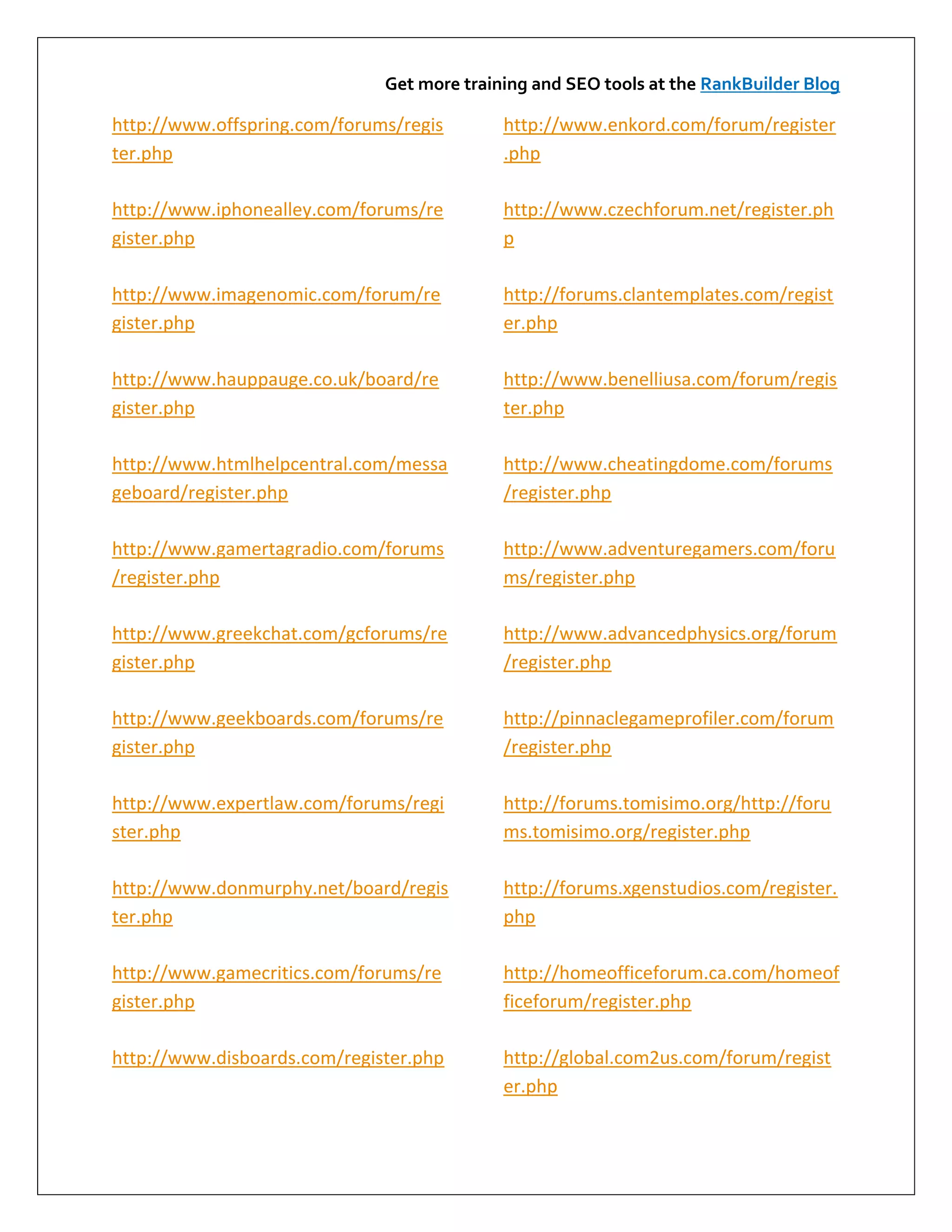 Get more training and SEO tools at the RankBuilder Blog

http://www.offspring.com/forums/regis       http://www.enkord.com/forum/register
ter.php                                     .php

http://www.iphonealley.com/forums/re        http://www.czechforum.net/register.ph
gister.php                                  p

http://www.imagenomic.com/forum/re          http://forums.clantemplates.com/regist
gister.php                                  er.php

http://www.hauppauge.co.uk/board/re         http://www.benelliusa.com/forum/regis
gister.php                                  ter.php

http://www.htmlhelpcentral.com/messa        http://www.cheatingdome.com/forums
geboard/register.php                        /register.php

http://www.gamertagradio.com/forums         http://www.adventuregamers.com/foru
/register.php                               ms/register.php

http://www.greekchat.com/gcforums/re        http://www.advancedphysics.org/forum
gister.php                                  /register.php

http://www.geekboards.com/forums/re         http://pinnaclegameprofiler.com/forum
gister.php                                  /register.php

http://www.expertlaw.com/forums/regi        http://forums.tomisimo.org/http://foru
ster.php                                    ms.tomisimo.org/register.php

http://www.donmurphy.net/board/regis        http://forums.xgenstudios.com/register.
ter.php                                     php

http://www.gamecritics.com/forums/re        http://homeofficeforum.ca.com/homeof
gister.php                                  ficeforum/register.php

http://www.disboards.com/register.php       http://global.com2us.com/forum/regist
                                            er.php
 