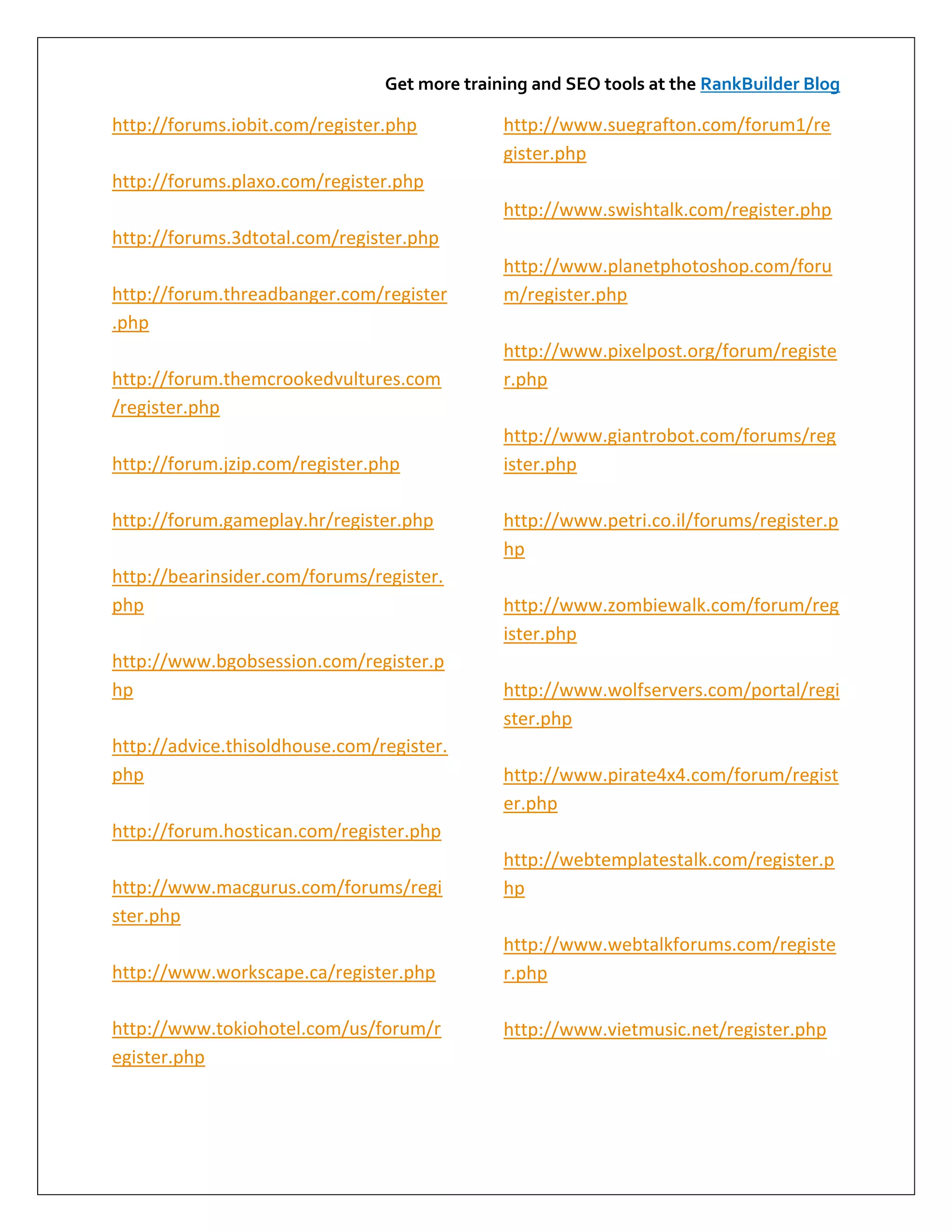 Get more training and SEO tools at the RankBuilder Blog

http://forums.iobit.com/register.php          http://www.suegrafton.com/forum1/re
                                              gister.php
http://forums.plaxo.com/register.php
                                              http://www.swishtalk.com/register.php
http://forums.3dtotal.com/register.php
                                              http://www.planetphotoshop.com/foru
http://forum.threadbanger.com/register        m/register.php
.php
                                              http://www.pixelpost.org/forum/registe
http://forum.themcrookedvultures.com          r.php
/register.php
                                              http://www.giantrobot.com/forums/reg
http://forum.jzip.com/register.php            ister.php

http://forum.gameplay.hr/register.php         http://www.petri.co.il/forums/register.p
                                              hp
http://bearinsider.com/forums/register.
php                                           http://www.zombiewalk.com/forum/reg
                                              ister.php
http://www.bgobsession.com/register.p
hp                                            http://www.wolfservers.com/portal/regi
                                              ster.php
http://advice.thisoldhouse.com/register.
php                                           http://www.pirate4x4.com/forum/regist
                                              er.php
http://forum.hostican.com/register.php
                                              http://webtemplatestalk.com/register.p
http://www.macgurus.com/forums/regi           hp
ster.php
                                              http://www.webtalkforums.com/registe
http://www.workscape.ca/register.php          r.php

http://www.tokiohotel.com/us/forum/r          http://www.vietmusic.net/register.php
egister.php
 