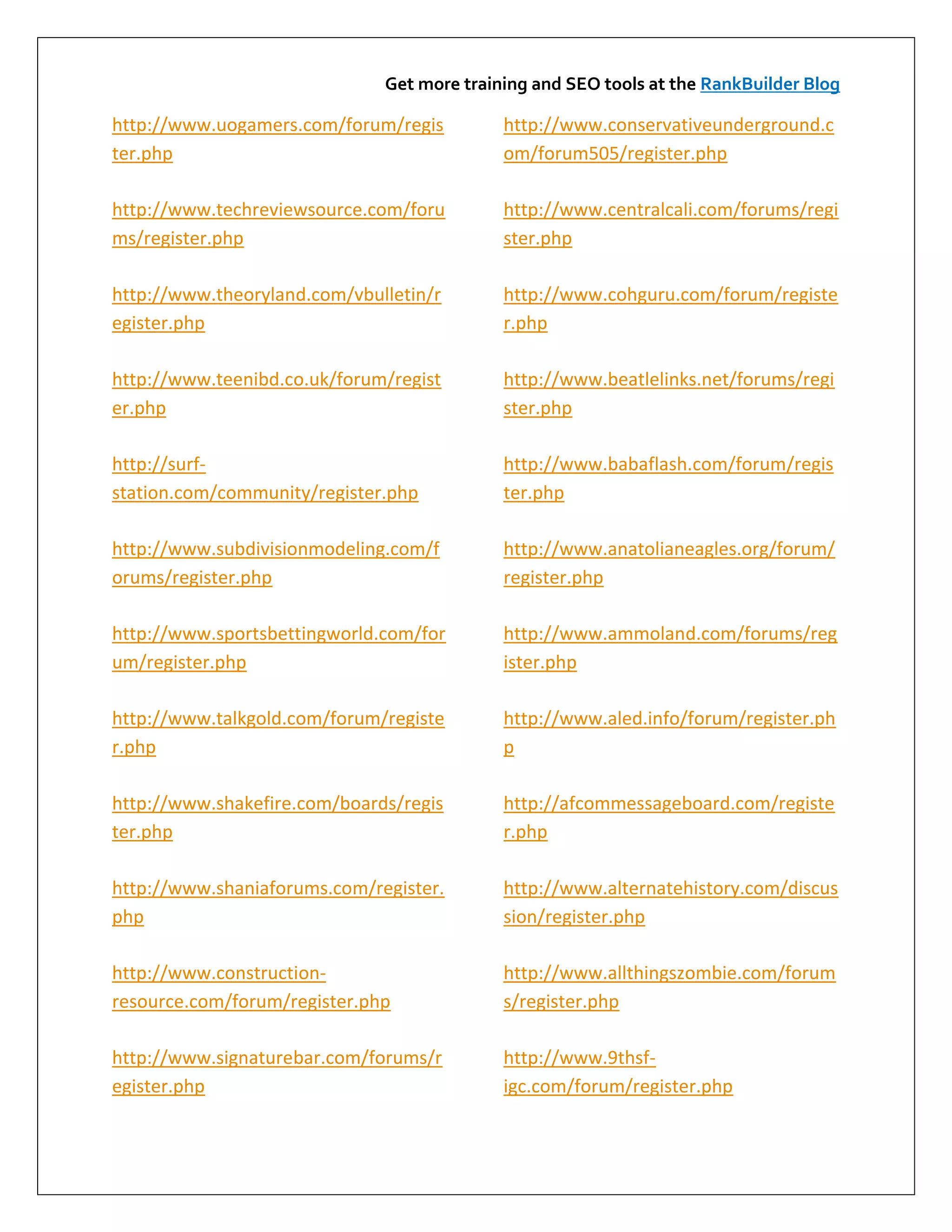 Get more training and SEO tools at the RankBuilder Blog

http://www.uogamers.com/forum/regis         http://www.conservativeunderground.c
ter.php                                     om/forum505/register.php

http://www.techreviewsource.com/foru        http://www.centralcali.com/forums/regi
ms/register.php                             ster.php

http://www.theoryland.com/vbulletin/r       http://www.cohguru.com/forum/registe
egister.php                                 r.php

http://www.teenibd.co.uk/forum/regist       http://www.beatlelinks.net/forums/regi
er.php                                      ster.php

http://surf-                                http://www.babaflash.com/forum/regis
station.com/community/register.php          ter.php

http://www.subdivisionmodeling.com/f        http://www.anatolianeagles.org/forum/
orums/register.php                          register.php

http://www.sportsbettingworld.com/for       http://www.ammoland.com/forums/reg
um/register.php                             ister.php

http://www.talkgold.com/forum/registe       http://www.aled.info/forum/register.ph
r.php                                       p

http://www.shakefire.com/boards/regis       http://afcommessageboard.com/registe
ter.php                                     r.php

http://www.shaniaforums.com/register.       http://www.alternatehistory.com/discus
php                                         sion/register.php

http://www.construction-                    http://www.allthingszombie.com/forum
resource.com/forum/register.php             s/register.php

http://www.signaturebar.com/forums/r        http://www.9thsf-
egister.php                                 igc.com/forum/register.php
 