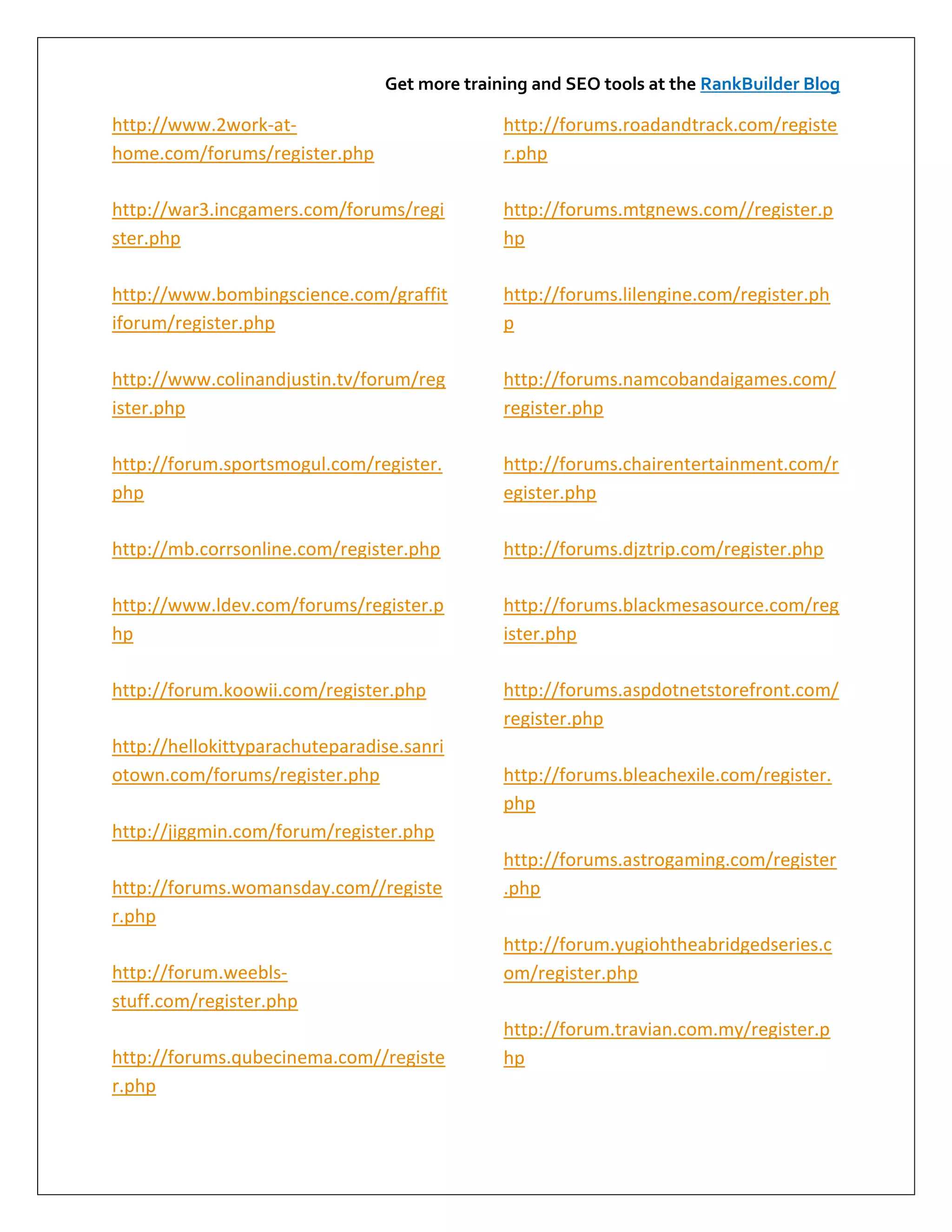 Get more training and SEO tools at the RankBuilder Blog

http://www.2work-at-                          http://forums.roadandtrack.com/registe
home.com/forums/register.php                  r.php

http://war3.incgamers.com/forums/regi         http://forums.mtgnews.com//register.p
ster.php                                      hp

http://www.bombingscience.com/graffit         http://forums.lilengine.com/register.ph
iforum/register.php                           p

http://www.colinandjustin.tv/forum/reg        http://forums.namcobandaigames.com/
ister.php                                     register.php

http://forum.sportsmogul.com/register.        http://forums.chairentertainment.com/r
php                                           egister.php

http://mb.corrsonline.com/register.php        http://forums.djztrip.com/register.php

http://www.ldev.com/forums/register.p         http://forums.blackmesasource.com/reg
hp                                            ister.php

http://forum.koowii.com/register.php          http://forums.aspdotnetstorefront.com/
                                              register.php
http://hellokittyparachuteparadise.sanri
otown.com/forums/register.php                 http://forums.bleachexile.com/register.
                                              php
http://jiggmin.com/forum/register.php
                                              http://forums.astrogaming.com/register
http://forums.womansday.com//registe          .php
r.php
                                              http://forum.yugiohtheabridgedseries.c
http://forum.weebls-                          om/register.php
stuff.com/register.php
                                              http://forum.travian.com.my/register.p
http://forums.qubecinema.com//registe         hp
r.php
 