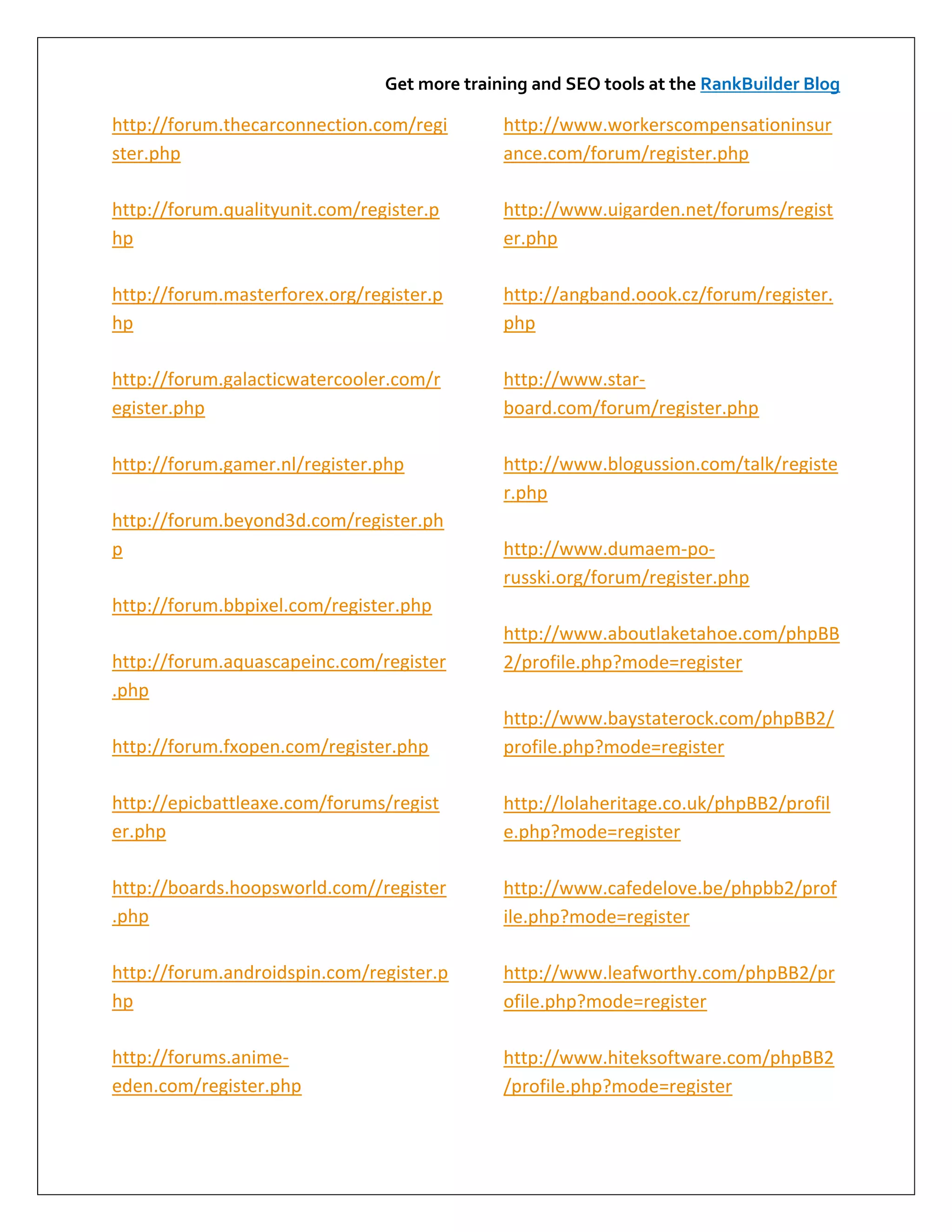 Get more training and SEO tools at the RankBuilder Blog

http://forum.thecarconnection.com/regi        http://www.workerscompensationinsur
ster.php                                      ance.com/forum/register.php

http://forum.qualityunit.com/register.p       http://www.uigarden.net/forums/regist
hp                                            er.php

http://forum.masterforex.org/register.p       http://angband.oook.cz/forum/register.
hp                                            php

http://forum.galacticwatercooler.com/r        http://www.star-
egister.php                                   board.com/forum/register.php

http://forum.gamer.nl/register.php            http://www.blogussion.com/talk/registe
                                              r.php
http://forum.beyond3d.com/register.ph
p                                             http://www.dumaem-po-
                                              russki.org/forum/register.php
http://forum.bbpixel.com/register.php
                                              http://www.aboutlaketahoe.com/phpBB
http://forum.aquascapeinc.com/register        2/profile.php?mode=register
.php
                                              http://www.baystaterock.com/phpBB2/
http://forum.fxopen.com/register.php          profile.php?mode=register

http://epicbattleaxe.com/forums/regist        http://lolaheritage.co.uk/phpBB2/profil
er.php                                        e.php?mode=register

http://boards.hoopsworld.com//register        http://www.cafedelove.be/phpbb2/prof
.php                                          ile.php?mode=register

http://forum.androidspin.com/register.p       http://www.leafworthy.com/phpBB2/pr
hp                                            ofile.php?mode=register

http://forums.anime-                          http://www.hiteksoftware.com/phpBB2
eden.com/register.php                         /profile.php?mode=register
 