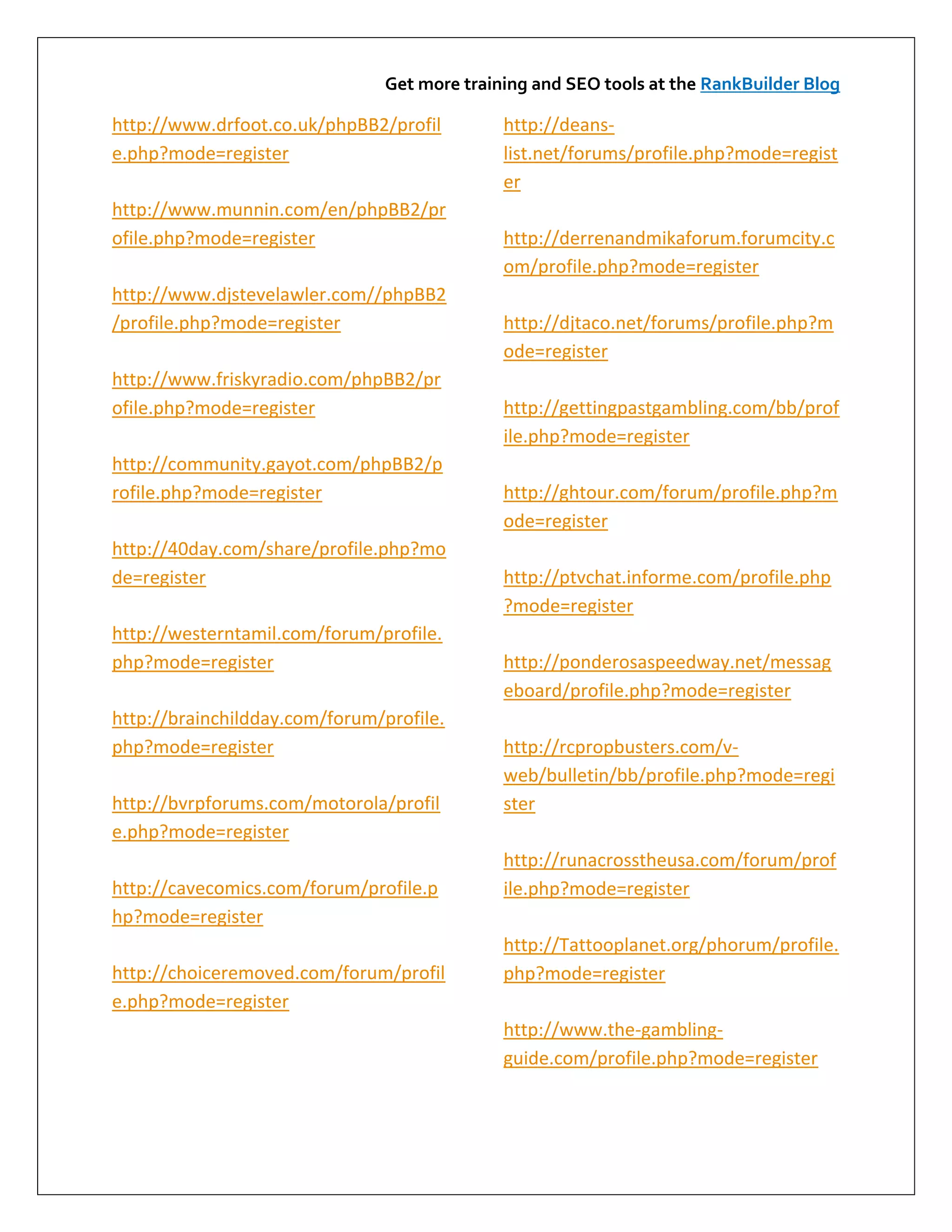 Get more training and SEO tools at the RankBuilder Blog

http://www.drfoot.co.uk/phpBB2/profil         http://deans-
e.php?mode=register                           list.net/forums/profile.php?mode=regist
                                              er
http://www.munnin.com/en/phpBB2/pr
ofile.php?mode=register                       http://derrenandmikaforum.forumcity.c
                                              om/profile.php?mode=register
http://www.djstevelawler.com//phpBB2
/profile.php?mode=register                    http://djtaco.net/forums/profile.php?m
                                              ode=register
http://www.friskyradio.com/phpBB2/pr
ofile.php?mode=register                       http://gettingpastgambling.com/bb/prof
                                              ile.php?mode=register
http://community.gayot.com/phpBB2/p
rofile.php?mode=register                      http://ghtour.com/forum/profile.php?m
                                              ode=register
http://40day.com/share/profile.php?mo
de=register                                   http://ptvchat.informe.com/profile.php
                                              ?mode=register
http://westerntamil.com/forum/profile.
php?mode=register                             http://ponderosaspeedway.net/messag
                                              eboard/profile.php?mode=register
http://brainchildday.com/forum/profile.
php?mode=register                             http://rcpropbusters.com/v-
                                              web/bulletin/bb/profile.php?mode=regi
http://bvrpforums.com/motorola/profil         ster
e.php?mode=register
                                              http://runacrosstheusa.com/forum/prof
http://cavecomics.com/forum/profile.p         ile.php?mode=register
hp?mode=register
                                              http://Tattooplanet.org/phorum/profile.
http://choiceremoved.com/forum/profil         php?mode=register
e.php?mode=register
                                              http://www.the-gambling-
                                              guide.com/profile.php?mode=register
 